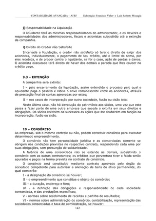 CONTABILIDADE AVANÇADA – AFRF          Elaboração: Francisco Velter e Luiz Roberto Missagia



     j) Responsabilidade na Liquidação
     O liquidante terá as mesmas responsabilidades do administrador, e os deveres e
responsabilidades dos administradores, fiscais e acionistas subsistirão até a extinção
da companhia.

     l) Direito do Credor não Satisfeito
      Encerrada a liquidação, o credor não satisfeito só terá o direito de exigir dos
acionistas, individualmente, o pagamento de seu crédito, até o limite da soma, por
eles recebida, e de propor contra o liquidante, se for o caso, ação de perdas e danos.
O acionista executado terá direito de haver dos demais a parcela que lhes couber no
crédito pago.


     9.3 – EXTINÇÃO
     A companhia será extinta:
      I – pelo encerramento da liquidação, assim entendido o processo pelo qual o
liquidante paga o passivo e rateia o ativo remanescente entre os acionistas, através
de prestação final de contas aprovadas por estes;
     II – nos casos de incorporação por outra sociedade, fusão ou cisão total.
     Neste último caso, não há devolução do patrimônio aos sócios, uma vez que este
passa a fazer parte de uma outra empresa que sucede a extinta em seus direitos e
obrigações. Os sócios recebem da sucessora as ações que lhe couberem em função da
incorporação, fusão ou cisão.



     10 – CONSÓRCIO
As empresas, sob o mesmo controle ou não, podem constituir consórcio para executar
determinado empreendimento.
     O consórcio não tem personalidade jurídica e as consorciadas somente se
obrigam nas condições previstas no respectivo contrato, respondendo cada uma por
suas obrigações, sem presunção de solidariedade.
     A falência de uma consorciada não se estende às demais, subsistindo o
consórcio com as outras contratantes; os créditos que porventura tiver a falida serão
apurados e pagos na forma prevista no contrato de consórcio.
      O consórcio será constituído mediante contrato aprovado pelo órgão da
sociedade competente para autorizar a alienação de bens do ativo permanente, do
qual constarão:
      I - a designação do consórcio se houver;
     II - o empreendimento que constitua o objeto do consórcio;
     III - a duração, endereço e foro;
     IV - a definição das obrigações e responsabilidade de cada sociedade
consorciada, e das prestações específicas;
     V - normas sobre recebimento de receitas e partilha de resultados;
     VI - normas sobre administração do consórcio, contabilização, representação das
sociedades consorciadas e taxa de administração, se houver;
                                           142
 