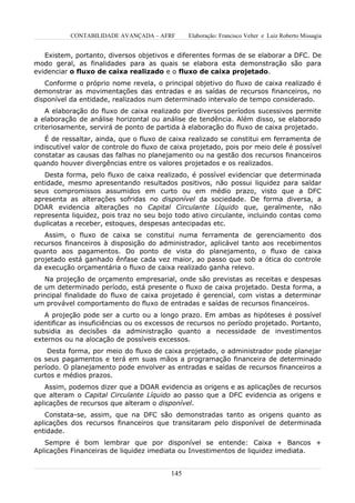 CONTABILIDADE AVANÇADA – AFRF        Elaboração: Francisco Velter e Luiz Roberto Missagia


   Existem, portanto, diversos objetivos e diferentes formas de se elaborar a DFC. De
modo geral, as finalidades para as quais se elabora esta demonstração são para
evidenciar o fluxo de caixa realizado e o fluxo de caixa projetado.
   Conforme o próprio nome revela, o principal objetivo do fluxo de caixa realizado é
demonstrar as movimentações das entradas e as saídas de recursos financeiros, no
disponível da entidade, realizados num determinado intervalo de tempo considerado.
    A elaboração do fluxo de caixa realizado por diversos períodos sucessivos permite
a elaboração de análise horizontal ou análise de tendência. Além disso, se elaborado
criteriosamente, servirá de ponto de partida à elaboração do fluxo de caixa projetado.
   É de ressaltar, ainda, que o fluxo de caixa realizado se constitui em ferramenta de
indiscutível valor de controle do fluxo de caixa projetado, pois por meio dele é possível
constatar as causas das falhas no planejamento ou na gestão dos recursos financeiros
quando houver divergências entre os valores projetados e os realizados.
   Desta forma, pelo fluxo de caixa realizado, é possível evidenciar que determinada
entidade, mesmo apresentando resultados positivos, não possui liquidez para saldar
seus compromissos assumidos em curto ou em médio prazo, visto que a DFC
apresenta as alterações sofridas no disponível da sociedade. De forma diversa, a
DOAR evidencia alterações no Capital Circulante Líquido que, geralmente, não
representa liquidez, pois traz no seu bojo todo ativo circulante, incluindo contas como
duplicatas a receber, estoques, despesas antecipadas etc.
   Assim, o fluxo de caixa se constitui numa ferramenta de gerenciamento dos
recursos financeiros à disposição do administrador, aplicável tanto aos recebimentos
quanto aos pagamentos. Do ponto de vista do planejamento, o fluxo de caixa
projetado está ganhado ênfase cada vez maior, ao passo que sob a ótica do controle
da execução orçamentária o fluxo de caixa realizado ganha relevo.
    Na projeção de orçamento empresarial, onde são previstas as receitas e despesas
de um determinado período, está presente o fluxo de caixa projetado. Desta forma, a
principal finalidade do fluxo de caixa projetado é gerencial, com vistas a determinar
um provável comportamento do fluxo de entradas e saídas de recursos financeiros.
   A projeção pode ser a curto ou a longo prazo. Em ambas as hipóteses é possível
identificar as insuficiências ou os excessos de recursos no período projetado. Portanto,
subsidia as decisões da administração quanto a necessidade de investimentos
externos ou na alocação de possíveis excessos.
    Desta forma, por meio do fluxo de caixa projetado, o administrador pode planejar
os seus pagamentos e terá em suas mãos a programação financeira de determinado
período. O planejamento pode envolver as entradas e saídas de recursos financeiros a
curtos e médios prazos.
    Assim, podemos dizer que a DOAR evidencia as origens e as aplicações de recursos
que alteram o Capital Circulante Líquido ao passo que a DFC evidencia as origens e
aplicações de recursos que alteram o disponível.
    Constata-se, assim, que na DFC são demonstradas tanto as origens quanto as
aplicações dos recursos financeiros que transitaram pelo disponível de determinada
entidade.
   Sempre é bom lembrar que por disponível se entende: Caixa + Bancos +
Aplicações Financeiras de liquidez imediata ou Investimentos de liquidez imediata.


                                          145
 