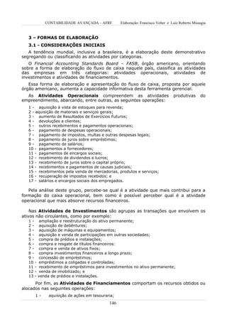 CONTABILIDADE AVANÇADA – AFRF         Elaboração: Francisco Velter e Luiz Roberto Missagia


   3 – FORMAS DE ELABORAÇÃO
   3.1 - CONSIDERAÇÕES INICIAIS
   A tendência mundial, inclusive a brasileira, é a elaboração deste demonstrativo
segregando ou classificando as atividades por categorias.
   O Financial Accounting Standards Board – FASB, órgão americano, orientando
sobre a forma de elaboração do fluxo de caixa naquele país, classifica as atividades
das empresas em três categorias: atividades operacionais, atividades de
investimentos e atividades de financiamentos.
   Essa forma de elaboração e apresentação do fluxo de caixa, proposta por aquele
órgão americano, aumenta a capacidade informativa desta ferramenta gerencial.
  As Atividades Operacionais compreendem as atividades                             produtivas      do
empreendimento, abarcando, entre outras, as seguintes operações:
   1 - aquisição à vista de estoques para revenda;
   2 - aquisição de materiais e serviços gerais;
   3 - aumento de Resultados de Exercícios Futuros;
   4 - devoluções a clientes;
   5 - outros recebimentos e pagamentos operacionais;
   6 - pagamento de despesas operacionais;
   7 - pagamento de impostos, multas e outras despesas legais;
   8 - pagamento de juros sobre empréstimos;
   9 - pagamento de salários;
   10 - pagamentos a fornecedores;
   11 - pagamentos de encargos sociais;
   12 - recebimento de dividendos e lucros;
   13 - recebimento de juros sobre o capital próprio;
   14 - recebimentos e pagamentos de causas judiciais;
   15 - recebimentos pela venda de mercadorias, produtos e serviços;
   16 - recuperação de impostos recebidos; e
   17 - salários e encargos sociais dos empregados.

   Pela análise deste grupo, percebe-se qual é a atividade que mais contribui para a
formação do caixa operacional, bem como é possível perceber qual é a atividade
operacional que mais absorve recursos financeiros.

    Nas Atividades de Investimentos são agrupas as transações que envolvem os
ativos não circulantes, como por exemplo:
   1-     ampliação e reestruturação do ativo permanente;
   2-     aquisição de debêntures;
   3-     aquisição de máquinas e equipamentos;
   4-     aquisição e venda de participações em outras sociedades;
   5-     compra de prédios e instalações;
   6-     compra e resgate de títulos financeiros:
   7-     compra e venda de ativos fixos;
   8-     compra investimentos financeiros a longo prazo;
   9-     concessão de empréstimos;
   10 -   empréstimos a coligadas e controladas;
   11 -   recebimento de empréstimos para investimentos no ativo permanente;
   12 -   venda de imobilizado; e
   13 -   venda de prédios e instalações.
      Por fim, as Atividades de Financiamentos comportam os recursos obtidos ou
alocados nas seguintes operações:
      1-       aquisição de ações em tesouraria;
                                             146
 