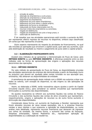 CONTABILIDADE AVANÇADA – AFRF        Elaboração: Francisco Velter e Luiz Roberto Missagia


      2-      emissão de ações;
      3-      obtenção de empréstimos a curto prazo;
      4-      obtenção de empréstimos a longo prazo;
      5-      pagamento de empréstimos;
      6-      pagamento de juros sobre empréstimos;
      7-      pagamento de juros sobre o capital próprio;
      8-      pagamento de lucros ou dividendos;
      9-      reaquisição de títulos relacionados com PL;
      10 -    recursos vindos dos proprietários ou acionistas;
      11 -    resgate de debêntures;
      12 -    resgate de empréstimos de curto e longo prazo; e
      13 -    subscrição de debêntures;
      É de ressaltar que nas atividades operacionais está incluído o aumento de REF,
por representar efetivo ingresso de recursos no disponível, embora seja classificada
em conta que não representa circulante.
       Outro aspecto interessante diz respeito às atividades de financiamento, na qual
são incluídas as operações que envolvem o capital social, quer pelo seu aumento, quer
pela destinação de resultado ou mesmo o pagamento de juros sobre o capital próprio.


      3.2 – ELABORAÇÃO PROPRIAMENTE DITA
   Existem dois métodos de se apresentar a Demonstração do Fluxo de Caixa: pelo
MÉTODO DIRETO ou pelo MÉTODO INDIRETO. A diferença existente entre os dois
métodos está na forma de apresentação das origens e aplicações dos recursos
decorrentes das operações.

   3.2.1 - MÉTODO INDIRETO
   Por este método de apresentação do Fluxo de Caixa, as disponibilidades oriundas
das atividades operacionais da empresa são demonstradas a partir do Resultado (lucro
ou prejuízo) que deverá ser ajustado pelas contas incluídas na sua apuração que,
entretanto, não afetaram as disponibilidades da entidade.
   A semelhança da apresentação deste método com a DOAR nos autoriza a dizer que
todos os valores, com exceção do disponível, ou são origens ou são aplicações de
recursos.
   Assim, se elaborada a DOAR, serão necessários alguns ajustes a partir do Capital
Circulante Líquido (CCL), para considerar os valores circulantes que representarão
diminuições ou aumentos das disponibilidades.
   Os ajustes necessários se referem aos aumentos líquidos nas contas do Passivo
Circulante e dos aumentos líquidos das contas do ativo circulante que representam,
respectivamente, origens e aplicações de recursos ou de outra forma aumento e
diminuição das disponibilidades.
   Considerado dessa forma, um aumento de Duplicatas a Receber representa que
foram alocados recursos de caixa nessas operações, isto é, a empresa financiou
vendas a seus clientes o que ocasionou a aplicação de disponibilidades, ou numa
análise mais detalhada, representa recursos financeiros que deixaram de ingressar
nos cofres da entidade. Da mesma forma, o aumento das contas de Estoques,
Despesas antecipadas, Valores Mobiliários etc., representam aplicação de
disponibilidades ou a abdicação de recebê-los.


                                            147
 