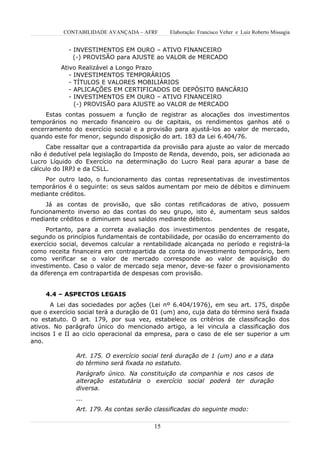 CONTABILIDADE AVANÇADA – AFRF       Elaboração: Francisco Velter e Luiz Roberto Missagia


            - INVESTIMENTOS EM OURO – ATIVO FINANCEIRO
              (-) PROVISÃO para AJUSTE ao VALOR de MERCADO
          Ativo Realizável a Longo Prazo
             - INVESTIMENTOS TEMPORÁRIOS
             - TÍTULOS E VALORES MOBILIÁRIOS
             - APLICAÇÕES EM CERTIFICADOS DE DEPÓSITO BANCÁRIO
             - INVESTIMENTOS EM OURO – ATIVO FINANCEIRO
               (-) PROVISÃO para AJUSTE ao VALOR de MERCADO
     Estas contas possuem a função de registrar as alocações dos investimentos
temporários no mercado financeiro ou de capitais, os rendimentos ganhos até o
encerramento do exercício social e a provisão para ajustá-los ao valor de mercado,
quando este for menor, segundo disposição do art. 183 da Lei 6.404/76.
     Cabe ressaltar que a contrapartida da provisão para ajuste ao valor de mercado
não é dedutível pela legislação do Imposto de Renda, devendo, pois, ser adicionada ao
Lucro Líquido do Exercício na determinação do Lucro Real para apurar a base de
cálculo do IRPJ e da CSLL.
    Por outro lado, o funcionamento das contas representativas de investimentos
temporários é o seguinte: os seus saldos aumentam por meio de débitos e diminuem
mediante créditos.
     Já as contas de provisão, que são contas retificadoras de ativo, possuem
funcionamento inverso ao das contas do seu grupo, isto é, aumentam seus saldos
mediante créditos e diminuem seus saldos mediante débitos.
     Portanto, para a correta avaliação dos investimentos pendentes de resgate,
segundo os princípios fundamentais de contabilidade, por ocasião do encerramento do
exercício social, devemos calcular a rentabilidade alcançada no período e registrá-la
como receita financeira em contrapartida da conta do investimento temporário, bem
como verificar se o valor de mercado corresponde ao valor de aquisição do
investimento. Caso o valor de mercado seja menor, deve-se fazer o provisionamento
da diferença em contrapartida de despesas com provisão.


     4.4 – ASPECTOS LEGAIS
       A Lei das sociedades por ações (Lei nº 6.404/1976), em seu art. 175, dispõe
que o exercício social terá a duração de 01 (um) ano, cuja data do término será fixada
no estatuto. O art. 179, por sua vez, estabelece os critérios de classificação dos
ativos. No parágrafo único do mencionado artigo, a lei vincula a classificação dos
incisos I e II ao ciclo operacional da empresa, para o caso de ele ser superior a um
ano.

               Art. 175. O exercício social terá duração de 1 (um) ano e a data
               do término será fixada no estatuto.
               Parágrafo único. Na constituição da companhia e nos casos de
               alteração estatutária o exercício social poderá ter duração
               diversa.
               ...
               Art. 179. As contas serão classificadas do seguinte modo:

                                         15
 