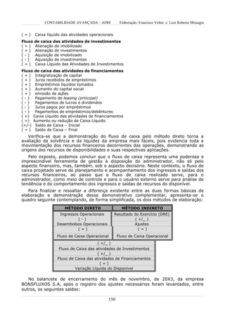 CONTABILIDADE AVANÇADA – AFRF            Elaboração: Francisco Velter e Luiz Roberto Missagia


(=)     Caixa líquido das atividades operacionais
Fluxo   de caixa das atividades de investimentos
(+)     Alienação de imobilizado
(+)     Alienação de investimentos
(-)     Aquisição de imobilizado
(-)     Aquisição de investimentos
(=)     Caixa Líquido das Atividades de Investimentos
Fluxo de caixa das atividades de financiamentos
( + ) Integralização de capital
( + ) Juros recebidos de empréstimos
( + ) Empréstimos líquidos tomados
( + ) Aumento do capital social
( + ) emissão de ações
(-)   Pagamento de leasing (principal)
(-)   Pagamentos de lucros e dividendos
(-)   Juros pagos por empréstimos
(-)   Pagamentos de empréstimos/debêntures
( =) Caixa Líquido das atividades de financiamentos
( =) Aumento ou redução de Caixa Líquido
(+/-) Saldo de Caixa – Inicial
( = ) Saldo de Caixa – Final
    Verifica-se que a demonstração do fluxo de caixa pelo método direto torna a
avaliação da solvência e da liquidez da empresa mais fáceis, pois evidencia toda a
movimentação dos recursos financeiros decorrentes das operações, demonstrando as
origens dos recursos de disponibilidades e suas respectivas aplicações.
   Pelo exposto, podemos concluir que o fluxo de caixa representa uma poderosa e
imprescindível ferramenta de gestão à disposição do administrador, não só pelo
aspecto financeiro, mas, também, sob o aspecto decisório. Neste contexto, o fluxo de
caixa projetado serve de planejamento e acompanhamento dos ingressos e saídas dos
recursos financeiros, ao passo que o fluxo de caixa realizado serve, para o
administrador, como meio de controle e para o usuário externo serve para análise de
tendência e do comportamento dos ingressos e saídas de recursos do disponível.
   Para finalizar e ressaltar a diferença existente entre as duas formas básicas de
elaboração e demonstração desse demonstrativo complementar, apresenta-se o
quadro seguinte contemplando, de forma simplificada, os dois métodos de elaboração:

                       MÉTODO DIRETO                   MÉTODO INDIRETO
                    Ingressos Operacionais          Resultado do Exercício (DRE)
                             (-)                              ( +/_ )
                   Desembolsos Operacionais                   Ajustes
                             (=)                                (=)
                   Fluxo de Caixa Operacional        Fluxo de Caixa Operacional
                                        ( +/_ )
                    Fluxo de Caixa das atividades de Investimentos
                                        ( +/_ )
                   Fluxo de Caixa das atividades de Financiamentos
                                         (=)
                            Variação Líquida do Disponível

   No balancete de encerramento do mês de novembro, de 20X3, da empresa
BONSFLUXOS S.A, após o registro dos ajustes necessários foram levantados, entre
outros, os seguintes saldos:

                                              150
 
