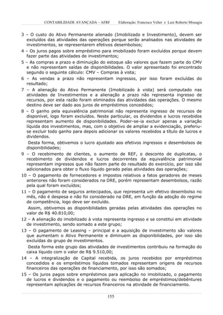CONTABILIDADE AVANÇADA – AFRF       Elaboração: Francisco Velter e Luiz Roberto Missagia


3 – O custo do Ativo Permanente alienado (Imobilizado e Investimento), devem ser
  excluídos das atividades das operações porque serão analisados nas atividades de
  investimentos, se representarem efetivos desembolsos;
4 – Os juros pagos sobre empréstimo para imobilizado foram excluídos porque devem
  fazer parte das atividades de investimentos;
5 – As compras a prazo e diminuição do estoque são valores que fazem parte do CMV
  e não representam saídas de disponibilidades. O valor apresentado foi encontrado
  segundo o seguinte cálculo: CMV – Compras à vista;
6 – As vendas a prazo não representam ingressos, por isso foram excluídas do
  resultado;
7 – A alienação do Ativo Permanente (Imobilizado à vista) será computado nas
  atividades de Investimentos e a alienação a prazo não representa ingresso de
  recursos, por esta razão foram eliminados das atividades das operações. O mesmo
  destino deve ser dado aos juros de empréstimos concedidos;
8 – O ganho pela equivalência patrimonial não representa ingresso de recursos de
  disponível, logo foram excluídos. Neste particular, os dividendos e lucros recebidos
  representam aumento de disponibilidades. Poder-se-ia excluir apenas a variação
  líquida dos investimentos, mas, com o objetivo de ampliar a evidenciação, preferiu-
  se excluir todo ganho para depois adicionar os valores recebidos a título de lucros e
  dividendos.
   Desta forma, obtivemos o lucro ajustado aos efetivos ingressos e desembolsos de
  disponibilidades;
9 – O recebimento de clientes, o aumento de REF, o desconto de duplicatas, o
  recebimento de dividendos e lucros decorrentes da equivalência patrimonial
  representam ingressos que não fazem parte do resultado do exercício, por isso são
  adicionados para obter o fluxo líquido gerado pelas atividades das operações;
10 – O pagamento de fornecedores e impostos relativos a fatos geradores de meses
  anteriores não foram considerados na DRE, porém representam desembolsos, razão
  pela qual foram excluídos;
11 – O pagamento de seguros antecipados, que representa um efetivo desembolso no
  mês, não é despesa e não foi considerado na DRE, em função da adoção do regime
  de competência, logo deve ser excluído.
   Assim, obtivemos as disponibilidades geradas pelas atividades das operações no
  valor de R$ 40.810,00;
12 – A alienação do imobilizado à vista representa ingresso e se constitui em atividade
  de investimento, sendo somado a este grupo;
13 – O pagamento de Leasing – principal e a aquisição de investimento são valores
  que aumentam o Ativo Permanente e diminuem as disponibilidades, por isso são
  excluídas do grupo de investimentos.
   Desta forma este grupo das atividades de investimentos contribuiu na formação do
  caixa líquido com o valor de R$ 9.510,00;
14 – A integralização de Capital recebida, os juros recebidos por empréstimos
  concedidos e os empréstimos líquidos tomados representam origens de recursos
  financeiros das operações de financiamento, por isso são somados;
15 – Os juros pagos sobre empréstimos para aplicação no imobilizado, o pagamento
  de lucros e dividendos e o pagamento ou reembolso de empréstimos/debêntures
  representam aplicações de recursos financeiros na atividade de financiamento.

                                         155
 