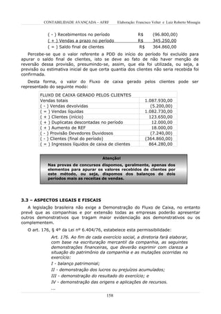 CONTABILIDADE AVANÇADA – AFRF       Elaboração: Francisco Velter e Luiz Roberto Missagia


             ( - ) Recebimentos no período                 R$        (96.800,00)
             ( + ) Vendas a prazo no período               R$        345.250,00
             ( = ) Saldo final de clientes                 R$        364.860,00
   Percebe-se que o valor referente a PDD do início do período foi excluído para
apurar o saldo final de clientes, isto se deve ao fato de não haver menção de
reversão dessa provisão, presumindo-se, assim, que ela foi utilizada, ou seja, a
previsão ou estimativa inicial de que certa quantia dos clientes não seria recebida foi
confirmada.
   Desta forma, o valor do Fluxo de caixa gerado pelos clientes pode ser
representado do seguinte modo:

         FLUXO DE CAIXA GERADO PELOS CLIENTES
         Vendas totais                                          1.087.930,00
         ( - ) Vendas devolvidas                                   (5.200,00)
         ( = ) Vendas líquidas                                  1.082.730,00
         ( + ) Clientes (início)                                  123.650,00
         ( + ) Duplicatas descontadas no período                    12.000,00
         ( + ) Aumento de REF                                       18.000,00
         ( - ) Provisão Devedores Duvidosos                        (7.240,00)
         ( - ) Clientes (final do período)                      (364.860,00)
         ( = ) Ingressos líquidos de caixa de clientes            864.280,00


                                       Atenção!
             Nas provas de concursos dispomos, geralmente, apenas dos
             elementos para apurar os valores recebidos de clientes por
             este método, ou seja, dispomos dos balanços de dois
             períodos mais as receitas de vendas.




3.3 – ASPECTOS LEGAIS E FISCAIS
   A legislação brasileira não exige a Demonstração do Fluxo de Caixa, no entanto
prevê que as companhias e por extensão todas as empresas poderão apresentar
outros demonstrativos que tragam maior evidenciação aos demonstrativos ou os
complementem.
   O art. 176, § 4º da Lei nº 6.404/76, estabelece esta permissibilidade:
              Art. 176. Ao fim de cada exercício social, a diretoria fará elaborar,
              com base na escrituração mercantil da companhia, as seguintes
              demonstrações financeiras, que deverão exprimir com clareza a
              situação do patrimônio da companhia e as mutações ocorridas no
              exercício:
              I - balanço patrimonial;
              II - demonstração dos lucros ou prejuízos acumulados;
              III - demonstração do resultado do exercício; e
              IV - demonstração das origens e aplicações de recursos.
              ...
                                         158
 