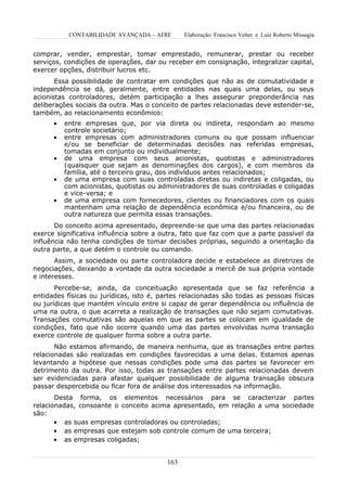 CONTABILIDADE AVANÇADA – AFRF       Elaboração: Francisco Velter e Luiz Roberto Missagia


comprar, vender, emprestar, tomar emprestado, remunerar, prestar ou receber
serviços, condições de operações, dar ou receber em consignação, integralizar capital,
exercer opções, distribuir lucros etc.
       Essa possibilidade de contratar em condições que não as de comutatividade e
independência se dá, geralmente, entre entidades nas quais uma delas, ou seus
acionistas controladores, detém participação a lhes assegurar preponderância nas
deliberações sociais da outra. Mas o conceito de partes relacionadas deve estender-se,
também, ao relacionamento econômico:
      •   entre empresas que, por via direta ou indireta, respondam ao mesmo
          controle societário;
      •   entre empresas com administradores comuns ou que possam influenciar
          e/ou se beneficiar de determinadas decisões nas referidas empresas,
          tomadas em conjunto ou individualmente;
      •   de uma empresa com seus acionistas, quotistas e administradores
          (quaisquer que sejam as denominações dos cargos), e com membros da
          família, até o terceiro grau, dos indivíduos antes relacionados;
      •   de uma empresa com suas controladas diretas ou indiretas e coligadas, ou
          com acionistas, quotistas ou administradores de suas controladas e coligadas
          e vice-versa; e
      •   de uma empresa com fornecedores, clientes ou financiadores com os quais
          mantenham uma relação de dependência econômica e/ou financeira, ou de
          outra natureza que permita essas transações.
       Do conceito acima apresentado, depreende-se que uma das partes relacionadas
exerce significativa influência sobre a outra, fato que faz com que a parte passível da
influência não tenha condições de tomar decisões próprias, seguindo a orientação da
outra parte, a que detém o controle ou comando.
       Assim, a sociedade ou parte controladora decide e estabelece as diretrizes de
negociações, deixando a vontade da outra sociedade a mercê de sua própria vontade
e interesses.
       Percebe-se, ainda, da conceituação apresentada que se faz referência a
entidades físicas ou jurídicas, isto é, partes relacionadas são todas as pessoas físicas
ou jurídicas que mantém vínculo entre si capaz de gerar dependência ou influência de
uma na outra, o que acarreta a realização de transações que não sejam comutativas.
Transações comutativas são aquelas em que as partes se colocam em igualdade de
condições, fato que não ocorre quando uma das partes envolvidas numa transação
exerce controle de qualquer forma sobre a outra parte.
       Não estamos afirmando, de maneira nenhuma, que as transações entre partes
relacionadas são realizadas em condições favorecidas a uma delas. Estamos apenas
levantando a hipótese que nessas condições pode uma das partes se favorecer em
detrimento da outra. Por isso, todas as transações entre partes relacionadas devem
ser evidenciadas para afastar qualquer possibilidade de alguma transação obscura
passar despercebida ou ficar fora de análise dos interessados na informação.
       Desta forma, os elementos necessários para se caracterizar partes
relacionadas, consoante o conceito acima apresentado, em relação a uma sociedade
são:
       • as suas empresas controladoras ou controladas;
       • as empresas que estejam sob controle comum de uma terceira;
       • as empresas coligadas;


                                         163
 