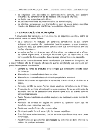 CONTABILIDADE AVANÇADA – AFRF        Elaboração: Francisco Velter e Luiz Roberto Missagia


      •   as empresas com acionistas ou administradores comuns, que possam
          influenciar ou beneficiarem-se de decisões tomadas pela empresa;
      •   os diretores e acionistas majoritários;
      •   as pessoas detentoras de poder decisório da administração;
      •   os clientes, fornecedores ou financiadores, com os quais sejam mantidas
          relações de dependência econômica, tecnológica ou financeira.


      3 – IDENTIFICAÇÃO DAS TRANSAÇÕES
       A divulgação das transações deverá observar os seguintes aspectos, sobre os
quais se dará maior ou menor ênfase:
      •   se a transação foi efetuada em condições semelhantes às que seriam
          aplicadas entre partes não relacionadas (quanto a preços, prazos, encargos,
          qualidade, etc.) que contratassem com base em sua livre vontade e em seu
          melhor interesse; e
      •   se as transações por si ou por seus efeitos afetam ou possam a vir a afetar,
          de forma significativa, a situação financeira e/ou os resultados e sua
          correspondente demonstração, das empresas intervenientes na operação.
      Entre outras transações entre partes relacionadas que devem ser divulgadas, as
a seguir listadas são de divulgação obrigatória quando constatada sua ocorrência por
parte das empresas relacionadas:
      •   Compra ou venda de produtos e/ou serviços que constituem o objeto social
          da empresa.
      •   Alienação ou transferência de bens do ativo.
      •   Alienação ou transferência de direitos de propriedade industrial.
      •   Saldos decorrentes de operações e quaisquer outros saldos a receber ou a
          pagar.
      •   Novação, perdão ou outras formas pouco usuais de cancelamento de dívidas.
      •   Prestação de serviços administrativos e/ou qualquer forma de utilização da
          estrutura física ou de pessoal de uma empresa pela outra ou outras, com ou
          sem contraprestação.
      •   Avais, fianças, hipotecas, depósitos, penhores ou quaisquer outras formas de
          garantias.
      •   Aquisição de direitos ou opções de compra ou qualquer outro tipo de
          benefício e seu respectivo exercício.
      •   Quaisquer transferências não remuneradas.
      •   Direitos de preferência à subscrição de valores mobiliários.
      •   Empréstimos e adiantamentos, com ou sem encargos financeiros, ou a taxas
          favorecidas.
      •   Recebimentos ou pagamentos pela locação ou comodato de bens imóveis ou
          móveis de qualquer natureza.


                                          164
 