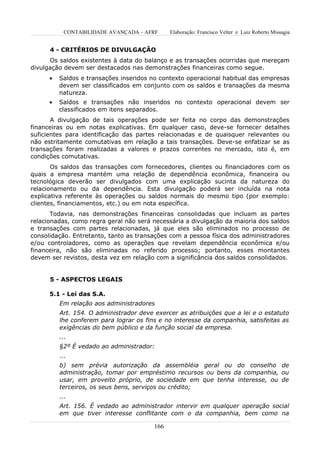CONTABILIDADE AVANÇADA – AFRF       Elaboração: Francisco Velter e Luiz Roberto Missagia


      4 - CRITÉRIOS DE DIVULGAÇÃO
      Os saldos existentes à data do balanço e as transações ocorridas que mereçam
divulgação devem ser destacados nas demonstrações financeiras como segue.
      •   Saldos e transações inseridos no contexto operacional habitual das empresas
          devem ser classificados em conjunto com os saldos e transações da mesma
          natureza.
      •   Saldos e transações não inseridos no contexto operacional devem ser
          classificados em itens separados.
       A divulgação de tais operações pode ser feita no corpo das demonstrações
financeiras ou em notas explicativas. Em qualquer caso, deve-se fornecer detalhes
suficientes para identificação das partes relacionadas e de quaisquer relevantes ou
não estritamente comutativas em relação a tais transações. Deve-se enfatizar se as
transações foram realizadas a valores e prazos correntes no mercado, isto é, em
condições comutativas.
       Os saldos das transações com fornecedores, clientes ou financiadores com os
quais a empresa mantém uma relação de dependência econômica, financeira ou
tecnológica deverão ser divulgados com uma explicação sucinta da natureza do
relacionamento ou da dependência. Esta divulgação poderá ser incluída na nota
explicativa referente às operações ou saldos normais do mesmo tipo (por exemplo:
clientes, financiamentos, etc.) ou em nota específica.
       Todavia, nas demonstrações financeiras consolidadas que incluam as partes
relacionadas, como regra geral não será necessária a divulgação da maioria dos saldos
e transações com partes relacionadas, já que eles são eliminados no processo de
consolidação. Entretanto, tanto as transações com a pessoa física dos administradores
e/ou controladores, como as operações que revelam dependência econômica e/ou
financeira, não são eliminadas no referido processo; portanto, esses montantes
devem ser revistos, desta vez em relação com a significância dos saldos consolidados.


      5 - ASPECTOS LEGAIS

      5.1 - Lei das S.A.
          Em relação aos administradores
          Art. 154. O administrador deve exercer as atribuições que a lei e o estatuto
          lhe conferem para lograr os fins e no interesse da companhia, satisfeitas as
          exigências do bem público e da função social da empresa.
          ...
          §2º É vedado ao administrador:
          ...
          b) sem prévia autorização da assembléia geral ou do conselho de
          administração, tomar por empréstimo recursos ou bens da companhia, ou
          usar, em proveito próprio, de sociedade em que tenha interesse, ou de
          terceiros, os seus bens, serviços ou crédito;
          ...
          Art. 156. É vedado ao administrador intervir em qualquer operação social
          em que tiver interesse conflitante com o da companhia, bem como na

                                         166
 