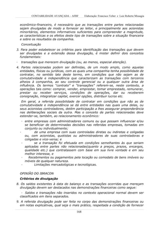 CONTABILIDADE AVANÇADA – AFRF        Elaboração: Francisco Velter e Luiz Roberto Missagia


    econômico-financeiro, é necessário que as transações entre partes relacionadas
    sejam divulgadas de modo a fornecer ao leitor, e principalmente aos acionistas
    minoritários, elementos informativos suficientes para compreender a magnitude,
    as características e os efeitos deste tipo de transações sobre a situação financeira
    e sobre os resultados da companhia.
    Conceituação
3. Para poder estabelecer os critérios para identificação das transações que devem
  ser divulgadas e a extensão dessa divulgação, é mister definir dois conceitos
  fundamentais:
·   transações que merecem divulgação (ou, ao menos, especial atenção).
4. Partes relacionadas podem ser definidas, de um modo amplo, como aquelas
  entidades, físicas ou jurídicas, com as quais uma companhia tenha possibilidade de
  contratar, no sentido lato deste termo, em condições que não sejam as de
  comutatividade e independência que caracterizam as transações com terceiros
  alheios à companhia, ao seu controle gerencial ou a qualquer outra área de
  influência. Os termos “contrato” e “transações” referem-se, neste contexto, a
  operações tais como: comprar, vender, emprestar, tomar emprestado, remunerar,
  prestar ou receber serviços, condições de operações, dar ou receberem
  consignação, integralizar capital, exercer opções, distribuir lucros etc.
     Em geral, a referida possibilidade de contratar em condições que não as de
    comutatividade e independência se dá entre entidades nas quais uma delas, ou
    seus acionistas controladores, detém participação a lhes assegurar preponderância
    nas deliberações sociais da outra. Mas o conceito de partes relacionadas deve
    estender-se, também, ao relacionamento econômico:
      · entre empresas com administradores comuns ou que possam influenciar e/ou
        se beneficiar de determinadas decisões nas referidas empresas, tomadas em
        conjunto ou individualmente;
    ·          de uma empresa com suas controladas diretas ou indiretas e coligadas
        ou, com acionistas, quotistas ou administradores de suas controladoras e
        coligadas e vice-versa; e
      ·       se a transação foi efetuada em condições semelhantes às que seriam
        aplicadas entre partes não relacionadas(quanto a preços, prazos, encargos,
        qualidade etc.) que contratassem com base em sua livre vontade e em seu
        melhor interesse, e
      ·   Recebimentos ou pagamentos pela locação ou comodato de bens imóveis ou
        móveis de qualquer natureza.
      ·        Limitações mercadológicas e tecnológicas.


    OPINIÃO DO IBRACON
    Critérios de divulgação
8. Os saldos existentes à data do balanço e as transações ocorridas que mereçam
  divulgação devem ser destacados nas demonstrações financeiras como segue:
     · Saldos e transações não inseridos no contexto operacional normal devem ser
    classificados em itens separados.
9. A referida divulgação pode ser feita no corpo das demonstrações financeiras ou
  em notas explicativas, qual seja o mais prático, respeitada a condição de fornecer

                                          168
 