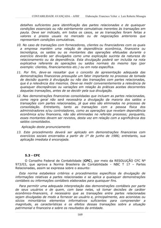 CONTABILIDADE AVANÇADA – AFRF      Elaboração: Francisco Velter e Luiz Roberto Missagia


   detalhes suficientes para identificação das partes relacionadas e de quaisquer
   condições essenciais ou não estritamente comutativas inerentes às transações em
   pauta. Deve ser indicado, em todos os casos, se as transações foram feitas a
   valores e prazos usuais no mercado ou de negociações anteriores que
   representam condições comutativas.
10. No caso de transações com fornecedores, clientes ou financiadores com os quais
  a empresa mantém uma relação de dependência econômica, financeira ou
  tecnológica, os saldos ou os montantes das operações efetuadas durante o
  exercício deverão ser divulgados como uma explicação sucinta da natureza do
  relacionamento ou da dependência. Esta divulgação poderá ser incluída na nota
  explicativa referente às operações ou saldos normais do mesmo tipo (por
  exemplo: clientes, financiamentos etc.) ou em nota específica.
11. Por fim, deve-se ressaltar que o conceito de apresentação adequada das
  demonstrações financeiras pressupõe um fator importante no processo de tomada
  de decisão quanto à divulgação ou não das transações com partes relacionadas,
  que é a relevância dos mesmos. Deve-se medir convenientemente a relevância de
  quaisquer discrepâncias ou variações em relação às práticas aceitas decorrentes
  daquelas transações, antes de se decidir pela sua divulgação.
12. Nas demonstrações financeiras consolidadas que incluam as partes relacionadas,
  como regra geral não será necessária a divulgação da maioria dos saldos e
  transações com partes relacionadas, já que eles são eliminados no processo de
  consolidação. Entretanto, tanto as transações com a pessoa física dos
  administradores e/ou controladores, como as operações que revelam dependência
  econômica e/ou financeira, não são eliminadas no referido processo; porquanto,
  esses montantes devem ser revistos, desta vez em relação com a significância dos
  saldos consolidados.
   Aplicação deste pronunciamento
13. Este procedimento deverá ser aplicado em demonstrações financeiras com
  exercícios sociais encerrados a partir de 1º de junho de 1986; entretanto, sua
  aplicação imediata é encorajada.




      5.3 - CFC
      O Conselho Federal de Contabilidade (CFC), por meio da RESOLUÇÃO CFC Nº
973/03, que aprova a Norma Brasileira de Contabilidade - NBC T 17 – Partes
Relacionadas, assim se expressa sobre o assunto:
   Esta norma estabelece critérios e procedimentos específicos de divulgação de
informações relativas a partes relacionadas e se aplica a quaisquer demonstrações
contábeis ou informações contábeis elaboradas para quaisquer fins.
   Para permitir uma adequada interpretação das demonstrações contábeis por parte
de seus usuários e de quem, com base nelas, vá tomar decisões de caráter
econômico-financeiro, é necessário que as transações entre partes relacionadas
sejam divulgadas de modo a fornecer ao usuário e, principalmente, aos acionistas ou
sócios minoritários elementos informativos suficientes para compreender a
magnitude, as características e os efeitos dessas transações sobre a situação
patrimonial e financeira e sobre os resultados da entidade.

                                       169
 