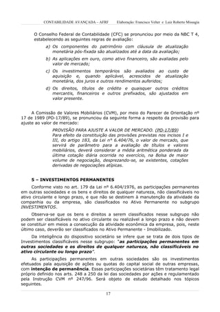 CONTABILIDADE AVANÇADA – AFRF       Elaboração: Francisco Velter e Luiz Roberto Missagia


      O Conselho Federal de Contabilidade (CFC) se pronunciou por meio da NBC T 4,
      estabelecendo as seguintes regras de avaliação:
            a) Os componentes do patrimônio com cláusula de atualização
               monetária pós-fixada são atualizados até a data da avaliação;
            b) As aplicações em ouro, como ativo financeiro, são avaliadas pelo
               valor de mercado;
            c) Os investimentos temporários são avaliados ao custo de
               aquisição e, quando aplicável, acrescidos de atualização
               monetária, dos juros e outros rendimentos auferidos;
            d) Os direitos, títulos de crédito e quaisquer outros créditos
               mercantis, financeiros e outros prefixados, são ajustados em
               valor presente.


     A Comissão de Valores Mobiliários (CVM), por meio do Parecer de Orientação nº
17 de 1989 (PO-17/89), se pronunciou da seguinte forma a respeito da provisão para
ajuste ao valor de mercado:
               PROVISÃO PARA AJUSTE A VALOR DE MERCADO. (PO-17/89)
               Para efeito da constituição das provisões previstas nos incisos I e
               III, do artigo 183, da Lei n° 6.404/76, o valor de mercado, que
               servirá de parâmetro para a avaliação de títulos e valores
               mobiliários, deverá considerar a média aritmética ponderada da
               última cotação diária ocorrida no exercício, na Bolsa de maior
               volume de negociação, desprezando-se, se existentes, cotações
               derivadas de negociações atípicas.


     5 – INVESTIMENTOS PERMANENTES
     Conforme visto no art. 179 da Lei nº 6.404/1976, as participações permanentes
em outras sociedades e os bens e direitos de qualquer natureza, não classificáveis no
ativo circulante e longo prazo, e que não se destinem à manutenção da atividade da
companhia ou da empresa, são classificados no Ativo Permanente no subgrupo
INVESTIMENTOS.
     Observa-se que os bens e direitos a serem classificados nesse subgrupo não
podem ser classificáveis no ativo circulante ou realizável a longo prazo e não devem
se constituir em meios a consecução da atividade econômica da empresa, pois, neste
último caso, deverão ser classificados no Ativo Permanente - Imobilizado.
     Da inteligência do dispositivo societário se infere que se trata de dois tipos de
Investimentos classificáveis nesse subgrupo: “as participações permanentes em
outras sociedades e os direitos de qualquer natureza, não classificáveis no
ativo circulante ou longo prazo”.
     As participações permanentes em outras sociedades são os investimentos
efetuados pala aquisição de ações ou quotas do capital social de outras empresas,
com intenção de permanência. Essas participações societárias têm tratamento legal
próprio definido nos arts. 248 a 250 da lei das sociedades por ações e regulamentado
pela Instrução CVM nº 247/96. Será objeto de estudo detalhado nos tópicos
seguintes.

                                         17
 