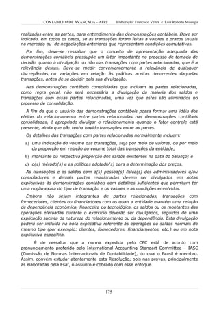 CONTABILIDADE AVANÇADA – AFRF       Elaboração: Francisco Velter e Luiz Roberto Missagia


realizadas entre as partes, para entendimento das demonstrações contábeis. Deve ser
indicado, em todos os casos, se as transações foram feitas a valores e prazos usuais
no mercado ou de negociações anteriores que representam condições comutativas.
   Por fim, deve-se ressaltar que o conceito de apresentação adequada das
demonstrações contábeis pressupõe um fator importante no processo de tomada de
decisão quanto à divulgação ou não das transações com partes relacionadas, que é a
relevância destas. Deve-se medir convenientemente a relevância de quaisquer
discrepâncias ou variações em relação às práticas aceitas decorrentes daquelas
transações, antes de se decidir pela sua divulgação.
   Nas demonstrações contábeis consolidadas que incluam as partes relacionadas,
como regra geral, não será necessária a divulgação da maioria dos saldos e
transações com essas partes relacionadas, uma vez que estes são eliminados no
processo de consolidação.
   A fim de que o usuário das demonstrações contábeis possa formar uma idéia dos
efeitos do relacionamento entre partes relacionadas nas demonstrações contábeis
consolidadas, é apropriado divulgar o relacionamento quando o fator controle está
presente, ainda que não tenha havido transações entre as partes.
  Os detalhes das transações com partes relacionadas normalmente incluem:
  a) uma indicação do volume das transações, seja por meio de valores, ou por meio
     da proporção em relação ao volume total das transações da entidade;
  b) montante ou respectiva proporção dos saldos existentes na data do balanço; e
  c) o(s) método(s) e as políticas adotado(s) para a determinação dos preços.
  As transações e os saldos com a(s) pessoa(s) física(s) dos administradores e/ou
controladores e demais partes relacionadas devem ser divulgados em notas
explicativas às demonstrações contábeis com detalhes suficientes que permitam ter
uma noção exata do tipo de transação e os valores e as condições envolvidos.
   Embora não sejam integrantes de partes relacionadas, transações com
fornecedores, clientes ou financiadores com os quais a entidade mantém uma relação
de dependência econômica, financeira ou tecnológica, os saldos ou os montantes das
operações efetuadas durante o exercício deverão ser divulgados, seguidos de uma
explicação sucinta da natureza do relacionamento ou da dependência. Esta divulgação
poderá ser incluída na nota explicativa referente às operações ou saldos normais do
mesmo tipo (por exemplo: clientes, fornecedores, financiamentos, etc.) ou em nota
explicativa específica.
       É de ressaltar que a norma expedida pelo CFC está de acordo com
pronunciamento proferido pelo International Accounting Standart Committee – IASC
(Comissão de Normas Internacionais de Contabilidade), do qual o Brasil é membro.
Assim, convém estudar atentamente esta Resolução, pois nas provas, principalmente
as elaboradas pela Esaf, o assunto é cobrado com esse enfoque.




                                        175
 