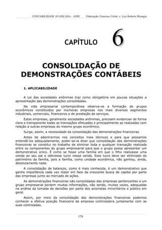 CONTABILIDADE AVANÇADA – AFRF       Elaboração: Francisco Velter e Luiz Roberto Missagia




                               CAPÍTULO                             6
       CONSOLIDAÇÃO DE
   DEMONSTRAÇÕES CONTÁBEIS
     1. APLICABILIDADE


     A Lei das sociedades anônimas traz como obrigatória em poucas situações a
apresentação das demonstrações consolidadas.
     Na vida empresarial contemporânea observa-se a formação de grupos
econômicos constituídos por inúmeras empresas nos mais diversos segmentos
industriais, comerciais, financeiros e de prestação de serviços.
      Estas empresas, geralmente sociedades anônimas, precisam evidenciar de forma
clara e transparente todas as transações efetuadas e principalmente as realizadas com
relação a outras empresas do mesmo grupo econômico.
     Surge, assim, a necessidade da consolidação das demonstrações financeiras.
     Antes de adentrarmos nos conceitos mais técnicos e para que possamos
entendê-los adequadamente, poder-se-ia dizer que consolidação das demonstrações
financeiras se constitui no trabalho de eliminar toda e qualquer transação realizada
entre os componentes do grupo empresarial para que o grupo possa apresentar um
demonstrativo único. É como se fosse uma família em que o filho realizasse uma
venda ao seu pai e obtivesse lucro nessa venda. Esse lucro deve ser eliminado do
patrimônio da família, pois a família, como unidade econômica, não ganhou, ainda,
absolutamente nada.
     A consolidação de balanços, como é mais conhecida, é um demonstrativo que
ganha importância cada vez maior em face da crescente busca de capital por parte
das empresas junto ao mercado de ações.
      As demonstrações financeiras não consolidadas das empresas pertencentes a um
grupo empresarial perdem muitas informações, não sendo, muitas vezes, adequadas
na análise da tomada de decisões por parte dos acionistas minoritários e público em
geral.
     Assim, por meio da consolidação das demonstrações financeiras podemos
conhecer a efetiva posição financeira da empresa controladora juntamente com as
suas controladas.


                                        178
 