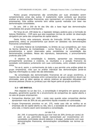 CONTABILIDADE AVANÇADA – AFRF      Elaboração: Francisco Velter e Luiz Roberto Missagia


      Muitos grupos empresariais são constituídos por suas atividades serem
complementares umas das outras. É exatamente neste contexto que devemos
analisar as demonstrações financeiras, pois representam um conjunto de atividades
empresariais. Esta análise somente será válida quando realizada com base nas
demonstrações consolidadas.
     Os arts. 249 e 250 da lei das SAs são a base legal das demonstrações
consolidadas dos grupos empresariais.
     Por força do art. 249 desta lei, o legislador delegou poderes para a Comissão de
Valores Mobiliários – CVM para que esta expedisse normas de caráter de observação
obrigatório por parte das companhias de capital aberto.
     Desta forma, esta autarquia, através da Instrução 247/96, com alterações
posteriores, editou os procedimentos que devem ser adotados nas demonstrações
financeiras consolidadas.
     O Conselho Federal de Contabilidade, no âmbito de sua competência, por meio
da Norma Brasileira de Contabilidade – norma Técnica nº 8 (NBC T 8), editou
procedimentos a serem observados pelos contabilistas na consolidação das
demonstrações contábeis. Nesse ato reproduziu, basicamente, o pronunciamento
proferido pela CVM.
       O objetivo da consolidação é, destarte, apresentar aos interessados,
principalmente acionistas e credores, os resultados e a posição financeira da
sociedade controladora juntamente com suas controladas, como unidade econômica
única.
       Ter-se-á, assim, o conhecimento do todo o que permite uma análise global do
grupo empresarial, visto que na análise individual das demonstrações perde-se
algumas informações ou estas não são detectadas.
       Na consolidação das demonstrações financeiras de um grupo econômico, a
maioria das transações realizadas entre componentes do grupo econômico devem ser
eliminadas, para se obter apenas os valores relativos as operações efetuadas com
terceiras pessoas (físicas ou jurídicas) que não façam parte do grupo econômico.


       1.1 - LEI DAS S.A.
      Pelo disposto na Lei das S.A., a consolidação é obrigatória em apenas poucas
situações, geralmente quando há o envolvimento de companhias de capital aberto e
no caso de grupos empresariais:
•   Companhias Abertas (art. 249) – neste caso quando estas companhias abertas
    apresentam mais de 30% de seu patrimônio líquido investido em controladas.
•   Grupos Empresariais previstos no art. 275, neste caso não se verifica se as
    empresas são de capital aberto ou não, isto é, a sociedade de comando poderá ser
    uma Ltda. e mesmo assim será necessária a consolidação.

                                       Lei das S.A.
          Art. 249. A companhia aberta que tiver mais de 30% (trinta por cento) do
          valor do seu patrimônio líquido representado por investimentos em
          sociedades controladas deverá elaborar e divulgar, juntamente com suas
          demonstrações financeiras, demonstrações consolidadas nos termos do
          art. 250.

                                        179
 
