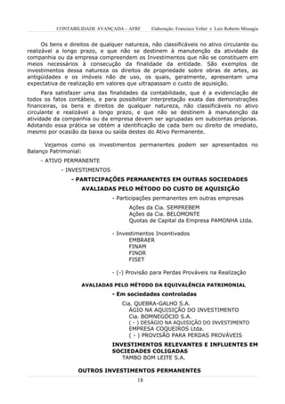 CONTABILIDADE AVANÇADA – AFRF       Elaboração: Francisco Velter e Luiz Roberto Missagia


      Os bens e direitos de qualquer natureza, não classificáveis no ativo circulante ou
realizável a longo prazo, e que não se destinem à manutenção da atividade da
companhia ou da empresa compreendem os Investimentos que não se constituem em
meios necessários à consecução da finalidade da entidade. São exemplos de
investimentos dessa natureza os direitos de propriedade sobre obras de artes, as
antigüidades e os imóveis não de uso, os quais, geralmente, apresentam uma
expectativa de realização em valores que ultrapassam o custo de aquisição.
      Para satisfazer uma das finalidades da contabilidade, que é a evidenciação de
todos os fatos contábeis, e para possibilitar interpretação exata das demonstrações
financeiras, os bens e direitos de qualquer natureza, não classificáveis no ativo
circulante e realizável a longo prazo, e que não se destinem à manutenção da
atividade da companhia ou da empresa devem ser agrupadas em subcontas próprias.
Adotando essa prática se obtém a identificação de cada bem ou direito de imediato,
mesmo por ocasião da baixa ou saída destes do Ativo Permanente.

      Vejamos como os investimentos permanentes podem ser apresentados no
Balanço Patrimonial:
     - ATIVO PERMANENTE
            - INVESTIMENTOS
                - PARTICIPAÇÕES PERMANENTES EM OUTRAS SOCIEDADES
                    AVALIADAS PELO MÉTODO DO CUSTO DE AQUISIÇÃO
                                - Participações permanentes em outras empresas
                                      Ações da Cia. SEMPREBEM
                                      Ações da Cia. BELOMONTE
                                      Quotas de Capital da Empresa PAMONHA Ltda.

                                - Investimentos Incentivados
                                      EMBRAER
                                      FINAM
                                      FINOR
                                      FISET

                                - (-) Provisão para Perdas Prováveis na Realização

                    AVALIADAS PELO MÉTODO DA EQUIVALÊNCIA PATRIMONIAL
                                - Em sociedades controladas
                                    Cia. QUEBRA-GALHO S.A.
                                       ÁGIO NA AQUISIÇÃO DO INVESTIMENTO
                                       Cia. BOMNEGÓCIO S.A.
                                      ( - ) DESÁGIO NA AQUISIÇÃO DO INVESTIMENTO
                                      EMPRESA COQUEIROS Ltda.
                                      ( - ) PROVISÃO PARA PERDAS PROVÁVEIS
                                INVESTIMENTOS RELEVANTES E INFLUENTES EM
                                SOCIEDADES COLIGADAS
                                   TAMBO BOM LEITE S.A.

                   OUTROS INVESTIMENTOS PERMANENTES
                                         18
 