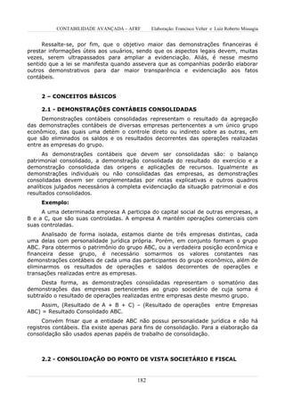 CONTABILIDADE AVANÇADA – AFRF        Elaboração: Francisco Velter e Luiz Roberto Missagia


      Ressalte-se, por fim, que o objetivo maior das demonstrações financeiras é
prestar informações úteis aos usuários, sendo que os aspectos legais devem, muitas
vezes, serem ultrapassados para ampliar a evidenciação. Aliás, é nesse mesmo
sentido que a lei se manifesta quando assevera que as companhias poderão elaborar
outros demonstrativos para dar maior transparência e evidenciação aos fatos
contábeis.


     2 – CONCEITOS BÁSICOS

     2.1 - DEMONSTRAÇÕES CONTÁBEIS CONSOLIDADAS
     Demonstrações contábeis consolidadas representam o resultado da agregação
das demonstrações contábeis de diversas empresas pertencentes a um único grupo
econômico, das quais uma detém o controle direto ou indireto sobre as outras, em
que são eliminados os saldos e os resultados decorrentes das operações realizadas
entre as empresas do grupo.
      As demonstrações contábeis que devem ser consolidadas são: o balanço
patrimonial consolidado, a demonstração consolidada do resultado do exercício e a
demonstração consolidada das origens e aplicações de recursos. Igualmente as
demonstrações individuais ou não consolidadas das empresas, as demonstrações
consolidadas devem ser complementadas por notas explicativas e outros quadros
analíticos julgados necessários à completa evidenciação da situação patrimonial e dos
resultados consolidados.
     Exemplo:
     A uma determinada empresa A participa do capital social de outras empresas, a
B e a C, que são suas controladas. A empresa A mantém operações comerciais com
suas controladas.
      Analisado de forma isolada, estamos diante de três empresas distintas, cada
uma delas com personalidade jurídica própria. Porém, em conjunto formam o grupo
ABC. Para obtermos o patrimônio do grupo ABC, ou a verdadeira posição econômica e
financeira desse grupo, é necessário somarmos os valores constantes nas
demonstrações contábeis de cada uma das participantes do grupo econômico, além de
eliminarmos os resultados de operações e saldos decorrentes de operações e
transações realizadas entre as empresas.
     Desta forma, as demonstrações consolidadas representam o somatório das
demonstrações das empresas pertencentes ao grupo societário de cuja soma é
subtraído o resultado de operações realizadas entre empresas deste mesmo grupo.
     Assim, (Resultado de A + B + C) – (Resultado de operações                entre Empresas
ABC) = Resultado Consolidado ABC.
      Convém frisar que a entidade ABC não possui personalidade jurídica e não há
registros contábeis. Ela existe apenas para fins de consolidação. Para a elaboração da
consolidação são usados apenas papéis de trabalho de consolidação.



     2.2 - CONSOLIDAÇÃO DO PONTO DE VISTA SOCIETÁRIO E FISCAL



                                         182
 