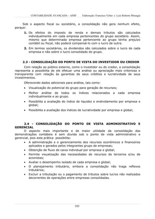 CONTABILIDADE AVANÇADA – AFRF        Elaboração: Francisco Velter e Luiz Roberto Missagia


     Sob o aspecto fiscal ou societário, a consolidação não gera nenhum efeito,
porque:
      1. Os efeitos do imposto de renda e demais tributos são calculados
         individualmente em cada empresa pertencentes do grupo societário. Assim,
         mesmo que determinada empresa pertencente ao grupo tenha prejuízo
         contábil ou fiscal, não poderá compensá-lo com o lucro de outra.
      2. Em termos societários, os dividendos são calculados sobre o lucro de cada
         empresa e não sobre o lucro consolidado do grupo.


     2.3 - CONSOLIDAÇÃO DO PONTO DE VISTA DO INVESTIDOR OU CREDOR
       Com relação ao público externo, como o investidor ou do credor, a consolidação
representa a possibilita de ele efetuar uma análise ou apreciação mais criteriosa e
transparente com relação às garantias de seus créditos e lucratividade de seus
investimentos.
      Oferecendo dados adicionais para análise, tais como:
      •   Visualização do potencial do grupo para geração de recursos;
      •   Melhor análise de todos       os   índices    relacionados       a   cada     empresa
          individualmente e ao grupo.
      •   Possibilita a avaliação do índice de liquidez e endividamento por empresa e
          global;
      •   Possibilita a avaliação dos índices de lucratividade por empresa e global;



      2.4 - CONSOLIDAÇÃO DO PONTO DE VISTA ADMINISTRATIVO E
GERENCIAL
      O aspecto mais importante e de maior utilidade da consolidação das
demonstrações contábeis é sem dúvida sob o ponto de vista administrativo e
gerencial, pois esta prática possibilita:
      • A administração e o gerenciamento dos recursos econômicos e financeiros
          aplicados e gerados pelos integrantes grupo de empresas;
      • Obtenção de fluxo de caixa individual por empresa e global;
      •   Permite visualização das necessidades de recursos de terceiros e/ou de
          acionistas;
      •   Avaliar o desempenho isolado de cada empresa e global;
      •   O planejamento tributário, embora a consolidação não traga reflexos
          tributários;
      •   Excluir a tributação ou o pagamento de tributos sobre lucros não realizados
          decorrentes de operações entre empresas consolidadas.




                                          183
 
