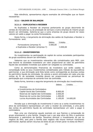 CONTABILIDADE AVANÇADA – AFRF        Elaboração: Francisco Velter e Luiz Roberto Missagia


      Pela relevância, apresentamos alguns exemplos de eliminações que se fazem
necessárias:

      3.2.1 - SALDOS DE BALANÇOS

      3.2.1.1 - DUPLICATAS A RECEBER
      As Duplicatas a Receber de empresa pertencente ao grupo decorrente de
vendas de mercadorias ou da prestação de serviços a outra empresa do mesmo grupo
devem ser eliminadas. Salienta-se que a outra empresa do grupo deverá ter esses
valores em saldo a pagar na conta Fornecedores.
      Desta forma, o lançamento de eliminação dos saldos de Duplicatas a Receber e
Fornecedores será:
                                               Débito        Crédito
          Fornecedores (empresa X)             3.000,00
        a Duplicatas a Receber (empresa Y)                   3.000,00


      3.2.1.2 - INVESTIMENTOS
      Os investimentos na participação do capital de outras sociedades participantes
do grupo econômico devem ser eliminados.
       Sabemos que os investimentos relevantes são contabilizados pelo MEP, com
isso haverá na sociedade investidora um valor proporcional ao valor do patrimônio
líquido das sociedades investidas que podem ser coligadas ou controladas.
       Como as demonstrações financeiras da investidora que serão usadas na
consolidação terão os seus investimentos contabilizados pelo método da equivalência
patrimonial, a sua eliminação será feita tendo como contrapartida as diversas contas
do patrimônio líquido da controlada. Os valores a serem eliminados em cada uma das
contas do PL da sociedade investida devem ser proporcionais ao percentual de
participação que a empresa de comando tiver da controlada.
      Desta forma, teremos o seguinte lançamento de eliminação dos investimentos:
                                                        Débito          Crédito
            Diversos
          a Investimentos da Controladora
            Capital Social das Controladas              8.800,00
            Reservas de Capital das Controladas         2.600,00
            Reservas de Lucros das Controladas          1.400,00
            Lucros Acumulados das Controladas           2.100,00        14.600,00


       Perceba que a eliminação do investimento é como se a conta investimentos no
ativo da controladora representasse um valor a receber da controlada, e uma parte
das contas do patrimônio líquido da controlada representasse um valor a pagar à
controladora.
      Mais uma vez chamamos aquele exemplo em que fizemos a comparação do
grupo empresarial a uma família. Imagine que o pai seja sócio do filho e queremos
demonstrar o patrimônio da família. Devemos eliminar o investimento do pai no
negócio do filho, pois para a família esse negócio não trouxe nenhum incremento
patrimonial. Apenas saíram recursos do bolso do pai e foram parar no bolso do filho!!!
                                         185
 