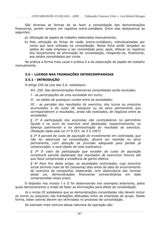 CONTABILIDADE AVANÇADA – AFRF        Elaboração: Francisco Velter e Luiz Roberto Missagia


      São diversas as formas de se fazer a consolidação das demonstrações
financeiras, porém sempre em registros extra-contábeis. Entre elas destacamos as
seguintes:
      a) Utilização de papéis de trabalho elaborados manualmente;
      b) Pela utilização de fichas de razão (extra-contábeis), individualizadas por
         conta que será utilizada na consolidação. Nesta ficha serão lançados os
         saldos de cada empresa a ser consolidada para, após, efetuar os registros
         dos lançamentos de eliminação de consolidação, chegando-se, finalmente,
         aos saldos consolidados por conta.
     Na prática a forma mais usual e prática é a da elaboração de papéis de trabalho
manualmente.


      3.5 – LUCROS NAS TRANSAÇÕES INTERCOMPANHIAS
      3.5.1 - INTRODUÇÃO
      O artigo 250 da Leis das S.A. estabelece:
          Art. 250. Das demonstrações financeiras consolidadas serão excluídas:
          I - as participações de uma sociedade em outra;
          II - os saldos de quaisquer contas entre as sociedades;
          III - as parcelas dos resultados do exercício, dos lucros ou prejuízos
          acumulados e do custo de estoques ou do ativo permanente que
          corresponderem a resultados, ainda não realizados, de negócios entre as
          sociedades.
          § 1º A participação dos acionistas não controladores no patrimônio
          líquido e no lucro do exercício será destacada, respectivamente, no
          balanço patrimonial e na demonstração do resultado do exercício.
          (Redação dada pela Lei nº 9.457, de 5.5.1997)
          § 2º A parcela do custo de aquisição do investimento em controlada, que
          não for absorvida na consolidação, deverá ser mantida no ativo
          permanente, com dedução da provisão adequada para perdas já
          comprovadas, e será objeto de nota explicativa.
          § 3º O valor da participação que exceder do custo de aquisição
          constituirá parcela destacada dos resultados de exercícios futuros até
          que fique comprovada a existência de ganho efetivo.
          § 4º Para fins deste artigo, as sociedades controladas, cujo exercício
          social termine mais de 60 (sessenta) dias antes da data do encerramento
          do exercício da companhia, elaborarão, com observância das normas
          desta Lei, demonstrações financeiras extraordinárias em data
          compreendida nesse prazo.
      O disposto nos incisos I e II foi desenvolvido nos exemplos anteriores, pelos
quais demonstramos o modo de fazer as eliminações para efeito de consolidação.
       Já o inciso III estabelece que as demonstrações consolidadas não devem incluir
os lucros ou prejuízos nas transações efetuadas entre as empresas do grupo. Desta
forma, estes valores devem ser eliminados no processo de consolidação.
      Os exemplo mais comuns dessa natureza de operação são:

                                         187
 