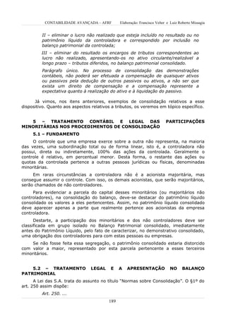 CONTABILIDADE AVANÇADA – AFRF       Elaboração: Francisco Velter e Luiz Roberto Missagia


         II – eliminar o lucro não realizado que esteja incluído no resultado ou no
         patrimônio líquido da controladora e correspondido por inclusão no
         balanço patrimonial da controlada;
         III – eliminar do resultado os encargos de tributos correspondentes ao
         lucro não realizado, apresentando-os no ativo circulante/realizável a
         longo prazo – tributos diferidos, no balanço patrimonial consolidado.
         Parágrafo único. No processo de consolidação das demonstrações
         contábeis, não poderá ser efetuada a compensação de quaisquer ativos
         ou passivos pela dedução de outros passivos ou ativos, a não ser que
         exista um direito de compensação e a compensação represente a
         expectativa quanto à realização do ativo e à liquidação do passivo.

      Já vimos, nos itens anteriores, exemplos de consolidação relativos a esse
dispositivo. Quanto aos aspectos relativos a tributos, os veremos em tópico específico.


   5 – TRATAMENTO CONTÁBIL E LEGAL DAS                                     PARTICIPAÇÕES
MINORITÁRIAS NOS PROCEDIMENTOS DE CONSOLIDAÇÃO
     5.1 – FUNDAMENTO
     O controle que uma empresa exerce sobre a outra não representa, na maioria
das vezes, uma subordinação total ou de forma linear, isto é, a controladora não
possui, direta ou indiretamente, 100% das ações da controlada. Geralmente o
controle é relativo, em percentual menor. Desta forma, o restante das ações ou
quotas da controlada pertence a outras pessoas jurídicas ou físicas, denominadas
minoritárias.
     Em raras circunstâncias a controladora não é a acionista majoritária, mas
consegue assumir o controle. Com isso, os demais acionistas, que serão majoritários,
serão chamados de não controladores.
     Para evidenciar a parcela do capital desses minoritários (ou majoritários não
controladores), na consolidação do balanço, deve-se destacar do patrimônio líquido
consolidado os valores a eles pertencentes. Assim, no patrimônio líquido consolidado
deve aparecer apenas a parte que realmente pertence aos acionistas da empresa
controladora.
      Destarte, a participação dos minoritários e dos não controladores deve ser
classificada em grupo isolado no Balanço Patrimonial consolidado, imediatamente
antes do Patrimônio Líquido, pelo fato de caracterizar, no demonstrativo consolidado,
uma obrigação dos controladores para com estas pessoas ou empresas.
     Se não fosse feita essa segregação, o patrimônio consolidado estaria distorcido
com valor a maior, representado por esta parcela pertencente a esses terceiros
minoritários.


    5.2 – TRATAMENTO            LEGAL     E    A   APRESENTAÇÃO              NO      BALANÇO
PATRIMONIAL
      A Lei das S.A. trata do assunto no título “Normas sobre Consolidação”. O §1º do
art. 250 assim dispõe:
         Art. 250. ...
                                         189
 
