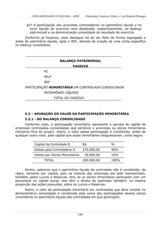 CONTABILIDADE AVANÇADA – AFRF         Elaboração: Francisco Velter e Luiz Roberto Missagia


       §1º A participação dos acionistas controladores no patrimônio líquido e no
         lucro líquido do exercício será destacada, respectivamente, no balanço
         patrimonial e na demonstração consolidada do resultado do exercício.
      Conforme já frisamos, esse destaque há de ser feito de forma segregada e
antes do patrimônio líquido, após o REF, através da criação de uma conta específica
no balanço consolidado.




                             BALANÇO PATRIMONIAL
                                      PASSIVO
                  PC
                  PELP
                  REF
      PARTICIPAÇÃO MINORITÁRIA EM CONTROLADA CONSOLIDADA
                  PATRIMÔNIO LÍQUIDO
                         TOTAL DO PASSIVO




      5.3 – APURAÇÃO DO VALOR DA PARTICIPAÇÃO MINORITÁRIA
      5.3.1 - NO BALANÇO CONSOLIDADO
       Conforme visto, a participação minoritária representa a parcela do capital de
empresas controladas consolidadas que pertence a acionistas ou sócios minoritários
(terceiros fora do grupo). Assim, o valor dessa participação é constituído, antes de
qualquer outro valor, pelo capital que essas minoritários integralizaram, como segue:


            Capital da Controlada B            R$                     %
            Detido pela Controladora A         270.000,00             90%
            Detido por Sócios Minoritários      30.000,00             10%
                  TOTAL                        300.000,00             100%


      Porém, sabemos que o patrimônio líquido da controlada não é constituído, de
regra, somente por capital, pois na maioria das empresas ela está representado,
também, pelos Lucros e Reservas. Ora, se os sócios minoritários participam com um
percentual no capital social, eles têm o direito de participar também, na mesma
proporção das ações possuídas, sobre os Lucros e Reservas.
      Assim, o valor da participação minoritária em controladas que deve constar no
demonstrativo consolidado é constituído pela soma das participações desses sócios
minoritários no patrimônio líquido das controladas em que participam.




                                         190
 