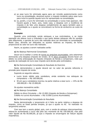 CONTABILIDADE AVANÇADA – AFRF      Elaboração: Francisco Velter e Luiz Roberto Missagia


      a) se esse lucro for eliminado agora para ser incluído posteriormente como
         lucro na consolidação, devemos excluir o imposto incidente sobre esse lucro
         para incluí-lo quando aquele lucro for apresentado na consolidação;
      b) se, porém, o lucro for eliminado na consolidação e nunca mais aparecer, não
         haverá ajuste a fazer, pois, neste caso, a despesa com a incidência de
         imposto é de fato uma despesa contabilmente de agora também para a
         consolidação ou o ajuste se concretizará na forma de acréscimo ao custo do
         bem.

      Exemplo:
      Quando uma controlada vende estoques a sua controladora, e se nesta
operação ela obteve lucro e tributada e que parte desses estoques não foi vendido
pelo adquirente, a parcela do lucro não realizado deve ser eliminada na consolidação.
Neste caso, deverão ser efetuados os ajustes relativos ao imposto, de forma
proporcional ao valor do lucro não realizado.
      Assim, os ajustes a serem realizados serão:

      a) No Balanço Patrimonial Consolidado
      Dever-se-á creditar a conta de lucros ou prejuízos acumulados, pois estaremos
eliminando uma despesa (imposto de renda). Já no ativo circulante deverá haver um
débito na conta antecipação de imposto (Imposto de Renda a compensar), visto que
quando da realização do lucro esse imposto será devido pela controladora.

      b) Na Demonstração Consolidada do Resultado do Exercício
      Neste demonstrativo o ajuste deverá ser no valor da parcela referente à
provisão para imposto de renda.
      Supondo os seguinte valores:
      •   Lucro bruto obtido pela vendedora, ainda existente nos estoques da
          compradora → R$ 100.000,00;
      •   IR em que a vendedora incorreu na parte relativa a esse lucro → 15% de R$
          100.000,00 = R$ 15.000,00.

      Os ajustes necessários serão:
      a) No Balanço Consolidado
      Débito no Ativo Circulante → R$ 15.000 (Imposto de Renda a Compensar)
      Crédito no Lucros Acumulados → R$ 15.000 (Lucros Acumulados)

      b) Na Demonstração Consolidada do Resultado
      Nesta demonstração o lançamento só é feito na parte relativa a despesa do
imposto, como se fosse partida simples, já que o ajuste no AC foi realizado no
lançamento anterior.
       Com isso tem o acerto global, pois, com a venda do estoque intercompanhias,
estava-se aumentando o lucro não pelo seu montante de R$ 100.000,00, mas pelo
valor líquido de R$ 85.000,00, já que o imposto se encarregara de reduzir aquela
importância.


                                        193
 