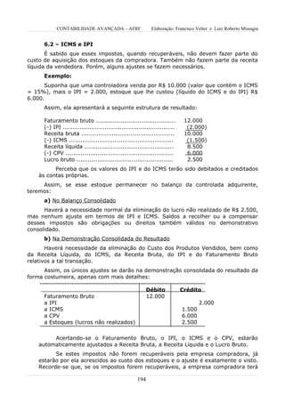 CONTABILIDADE AVANÇADA – AFRF                   Elaboração: Francisco Velter e Luiz Roberto Missagia


      6.2 – ICMS e IPI
       É sabido que esses impostos, quando recuperáveis, não devem fazer parte do
custo de aquisição dos estoques da compradora. Também não fazem parte da receita
líquida da vendedora. Porém, alguns ajustes se fazem necessários.
      Exemplo:
      Suponha que uma controladora venda por R$ 10.000 (valor que contém o ICMS
= 15%), mais o IPI = 2.000, estoque que lhe custou (líquido do ICMS e do IPI) R$
6.000.
      Assim, ela apresentará a seguinte estrutura de resultado:

      Faturamento bruto ..........................................           12.000
      (-) IPI ...........................................................     (2.000)
      Receita bruta .................................................        10.000
      (-) ICMS .......................................................        (1.500)
      Receita líquida ...............................................         8.500
      (-) CPV .........................................................       6.000
      Lucro bruto ...................................................         2.500
          Perceba que os valores do IPI e do ICMS terão sido debitados e creditados
    às contas próprias.
     Assim, se esse estoque permanecer no balanço da controlada adquirente,
teremos:
      a) No Balanço Consolidado
      Haverá a necessidade normal da eliminação do lucro não realizado de R$ 2.500,
mas nenhum ajuste em termos de IPI e ICMS. Saldos a recolher ou a compensar
desses impostos são obrigações ou direitos também válidos no demonstrativo
consolidado.
      b) Na Demonstração Consolidada do Resultado
       Haverá necessidade da eliminação do Custo dos Produtos Vendidos, bem como
da Receita Líquida, do ICMS, da Receita Bruta, do IPI e do Faturamento Bruto
relativos a tal transação.
      Assim, os únicos ajustes se darão na demonstração consolidada do resultado da
forma costumeira, apenas com mais detalhes:

                                                         Débito             Crédito
      Faturamento Bruto                                  12.000
      a IPI                                                                         2.000
      a ICMS                                                                1.500
      a CPV                                                                 6.000
      a Estoques (lucros não realizados)                                    2.500


         Acertando-se o Faturamento Bruto, o IPI, o ICMS e o CPV, estarão
    automaticamente ajustados a Receita Bruta, a Receita Líquida e o Lucro Bruto.
          Se estes impostos não forem recuperáveis pela empresa compradora, já
    estarão por ela acrescidos ao custo dos estoques e o ajuste é exatamente o visto.
    Recorde-se que, se os impostos forem recuperáveis, a empresa compradora terá

                                                     194
 