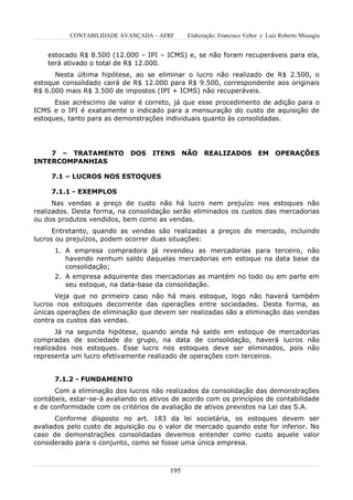 CONTABILIDADE AVANÇADA – AFRF        Elaboração: Francisco Velter e Luiz Roberto Missagia


    estocado R$ 8.500 (12.000 – IPI – ICMS) e, se não foram recuperáveis para ela,
    terá ativado o total de R$ 12.000.
      Nesta última hipótese, ao se eliminar o lucro não realizado de R$ 2.500, o
estoque consolidado cairá de R$ 12.000 para R$ 9.500, correspondente aos originais
R$ 6.000 mais R$ 3.500 de impostos (IPI + ICMS) não recuperáveis.
      Esse acréscimo de valor é correto, já que esse procedimento de adição para o
ICMS e o IPI é exatamente o indicado para a mensuração do custo de aquisição de
estoques, tanto para as demonstrações individuais quanto às consolidadas.




    7 – TRATAMENTO           DOS ITENS NÃO REALIZADOS EM OPERAÇÕES
INTERCOMPANHIAS

     7.1 – LUCROS NOS ESTOQUES

     7.1.1 - EXEMPLOS
      Nas vendas a preço de custo não há lucro nem prejuízo nos estoques não
realizados. Desta forma, na consolidação serão eliminados os custos das mercadorias
ou dos produtos vendidos, bem como as vendas.
      Entretanto, quando as vendas são realizadas a preços de mercado, incluindo
lucros ou prejuízos, podem ocorrer duas situações:
      1. A empresa compradora já revendeu as mercadorias para terceiro, não
         havendo nenhum saldo daquelas mercadorias em estoque na data base da
         consolidação;
      2. A empresa adquirente das mercadorias as mantém no todo ou em parte em
         seu estoque, na data-base da consolidação.
      Veja que no primeiro caso não há mais estoque, logo não haverá também
lucros nos estoques decorrente das operações entre sociedades. Desta forma, as
únicas operações de eliminação que devem ser realizadas são a eliminação das vendas
contra os custos das vendas.
       Já na segunda hipótese, quando ainda há saldo em estoque de mercadorias
compradas de sociedade do grupo, na data de consolidação, haverá lucros não
realizados nos estoques. Esse lucro nos estoques deve ser eliminados, pois não
representa um lucro efetivamente realizado de operações com terceiros.


      7.1.2 - FUNDAMENTO
      Com a eliminação dos lucros não realizados da consolidação das demonstrações
contábeis, estar-se-á avaliando os ativos de acordo com os princípios de contabilidade
e de conformidade com os critérios de avaliação de ativos previstos na Lei das S.A.
      Conforme disposto no art. 183 da lei societária, os estoques devem ser
avaliados pelo custo de aquisição ou o valor de mercado quando este for inferior. No
caso de demonstrações consolidadas devemos entender como custo aquele valor
considerado para o conjunto, como se fosse uma única empresa.



                                         195
 