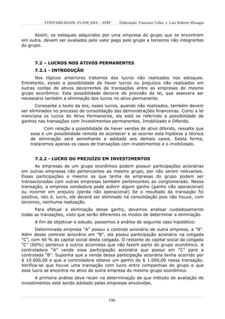 CONTABILIDADE AVANÇADA – AFRF       Elaboração: Francisco Velter e Luiz Roberto Missagia


      Assim, os estoques adquiridos por uma empresa do grupo que se encontrem
em outra, devem ser avaliados pelo valor pago pelo grupo a terceiros não integrantes
do grupo.



      7.2 – LUCROS NOS ATIVOS PERMANENTES
      7.2.1 - INTRODUÇÃO
      Nos tópicos anteriores tratamos dos lucros não realizados nos estoques.
Entretanto, existe a possibilidade de haver lucros ou prejuízos não realizados em
outras contas de ativos decorrentes de transações entre as empresas do mesmo
grupo econômico. Esta possibilidade decorre de previsão da lei, que assevera ser
necessário também a eliminação dos lucros no ativo permanente.
       Consoante o texto da leis, esses lucros, quando não realizados, também devem
ser eliminados no processo de consolidação das demonstrações financeiras. Como a lei
menciona os lucros do Ativo Permanente, ela está se referindo a possibilidade de
ganhos nas transações com Investimentos permanentes, Imobilizado e Diferido.
           Com relação a possibilidade de haver vendas de ativo diferido, ressalte que
    essa é um possibilidade remota de acontecer e se ocorrer esta hipótese a técnica
    de eliminação será semelhante a adotada aos demais casos. Desta forma,
    trataremos apenas os casos de transações com investimentos e o imobilizado.


      7.2.2 - LUCRO OU PREJUÍZO EM INVESTIMENTOS
       As empresas de um grupo econômico podem possuir participações acionárias
em outras empresas não pertencentes ao mesmo grupo, por não serem relevantes.
Essas participações e mesmo as que tenha de empresas do grupo podem ser
transacionadas com outras empresas também pertencentes ao conglomerado. Nessa
transação, a empresa vendedora pode auferir algum ganho (ganho não operacional)
ou incorrer em prejuízo (perda não operacional) Se o resultado da transação foi
positivo, isto é, lucro, ele deverá ser eliminado na consolidação pois não houve, com
terceiros, nenhuma realização.
      Para efetuar a eliminação desse ganho, devemos analisar cuidadosamente
todas as transações, visto que serão diferentes os modos de determinar a eliminação.
      A fim de objetivar o estudo, passemos a análise do seguinte caso hipotético:
       Determinada empresa “A” possui o controle acionário de outra empresa, a “B”.
Além desse controle acionário em “B”, ela possui participação acionário na coligada
“C”, com 40 % do capital social desta coligada. O restante do capital social da coligada
“C” (60%) pertence a outros acionistas que não fazem parte do grupo econômico. A
controladora “A” vende essa participação acionária que possui em “C” para a
controlada “B”. Suponha que a venda dessa participação acionária tenha ocorrido por
$ 10.000,00 e que a controladora obteve um ganho de $ 1.000,00 nessa transação.
Verifica-se que houve uma transação com lucro entre companhias do grupo e que
esse lucro se encontra no ativo de outra empresa do mesmo grupo econômico.
       A primeira análise deve recair na determinação de que método de avaliação de
investimentos está sendo adotado pelas empresas envolvidas.



                                         196
 