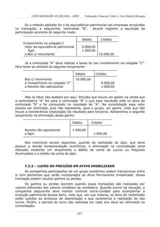 CONTABILIDADE AVANÇADA – AFRF           Elaboração: Francisco Velter e Luiz Roberto Missagia


       Se o método adotado for o da equivalência patrimonial nas empresas envolvidas
na transação, a adquirente, controlada “B”,        deverá registrar a aquisição da
participação acionária do seguinte modo:

                                             Débito            Crédito
     Investimento na coligada C
      Valor da equivalência patrimonial          9.000,00
        Ágio                                     1.000,00
      a Bco c/ movimento                                      10.000,00


       Já a controlada “A” deve realizar a baixa do seu investimento na coligada “C”.
Para tanto se utilizará do seguinte lançamento:

                                          Débito            Crédito
      Bco c/ movimento                    10.000,00
      a Investimento na coligada “C”                           9.000,00
      a Receita não operacional                                1.000,00


       Mas os fatos não acabam por aqui. Perceba que houve um ganho na venda que
a controladora “A” fez para a controlada “B” e que esse resultado está no ativo da
controlada “B” e foi computado no resultado de “A”. Na consolidação esse valor
precisa ser eliminado, pois não representa, para o grupo, um ganho, visto que não
houve a transferência (realização) do resultado para terceiros. Adotaremos o seguinte
lançamento na eliminação desse ganho:

                                       Débito          Crédito

      Receita não operacional          1.000,00
      a Ágio                                             1.000,00


      Nos exercícios sociais seguintes, quando da realização do ágio, que deve
possuir a devida fundamentação econômica, a eliminação na consolidação seria
efetuada mediante um lançamento a débito de conta de Lucros ou Prejuízos
Acumulados e a crédito da conta de ágio.



      7.2.3 – LUCRO OU PREJUÍZO EM ATIVO IMOBILIZADO
      As companhias participantes de um grupo econômico podem transacionar entre
si com elementos que serão incorporados ao Ativo Permanente Imobilizado. Dessa
transação podem resultar ganhos ou perdas.
       Os ganhos ou perdas ocorrem quando essas transações são realizadas por
valores diferentes dos valores contábeis da vendedora. Quando ocorre tal situação, a
companhia adquirente deve manter controle extra-contábil para acompanhar a
evolução patrimonial desses bens, visto que, em sua maioria, os bens do imobilizado
estão sujeitos ao processo de depreciação o que caracteriza a realização do dos
lucros. Porém, a parcela do lucro não realizada em cada ano deve ser eliminado na
consolidação.

                                           197
 