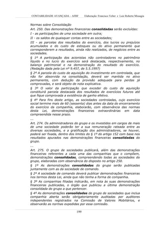CONTABILIDADE AVANÇADA – AFRF       Elaboração: Francisco Velter e Luiz Roberto Missagia


Normas sobre Consolidação
Art. 250. Das demonstrações financeiras consolidadas serão excluídas:
I - as participações de uma sociedade em outra;
II - os saldos de quaisquer contas entre as sociedades;
III - as parcelas dos resultados do exercício, dos lucros ou prejuízos
acumulados e do custo de estoques ou do ativo permanente que
corresponderem a resultados, ainda não realizados, de negócios entre as
sociedades.
§ 1º A participação dos acionistas não controladores no patrimônio
líquido e no lucro do exercício será destacada, respectivamente, no
balanço patrimonial e na demonstração do resultado do exercício.
(Redação dada pela Lei nº 9.457, de 5.5.1997)
§ 2º A parcela do custo de aquisição do investimento em controlada, que
não for absorvida na consolidação, deverá ser mantida no ativo
permanente, com dedução da provisão adequada para perdas já
comprovadas, e será objeto de nota explicativa.
§ 3º O valor da participação que exceder do custo de aquisição
constituirá parcela destacada dos resultados de exercícios futuros até
que fique comprovada a existência de ganho efetivo.
§ 4º Para fins deste artigo, as sociedades controladas, cujo exercício
social termine mais de 60 (sessenta) dias antes da data do encerramento
do exercício da companhia, elaborarão, com observância das normas
desta Lei, demonstrações financeiras extraordinárias em data
compreendida nesse prazo.
...
Art. 274. Os administradores do grupo e os investidos em cargos de mais
de uma sociedade poderão ter a sua remuneração rateada entre as
diversas sociedades, e a gratificação dos administradores, se houver,
poderá ser fixada, dentro dos limites do § 1º do artigo 152 com base nos
resultados apurados nas demonstrações financeiras consolidadas do
grupo.
...
Art. 275. O grupo de sociedades publicará, além das demonstrações
financeiras referentes a cada uma das companhias que o compõem,
demonstrações consolidadas, compreendendo todas as sociedades do
grupo, elaboradas com observância do disposto no artigo 250.
§ 1º As demonstrações consolidadas do grupo serão publicadas
juntamente com as da sociedade de comando.
§ 2º A sociedade de comando deverá publicar demonstrações financeiras
nos termos desta Lei, ainda que não tenha a forma de companhia.
§ 3º As companhias filiadas indicarão, em nota às suas demonstrações
financeiras publicadas, o órgão que publicou a última demonstração
consolidada do grupo a que pertencer.
§ 4º As demonstrações consolidadas de grupo de sociedades que inclua
companhia aberta serão obrigatoriamente auditadas por auditores
independentes registrados na Comissão de Valores Mobiliários, e
observarão as normas expedidas por essa comissão.

                              199
 