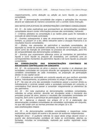 CONTABILIDADE AVANÇADA – AFRF       Elaboração: Francisco Velter e Luiz Roberto Missagia


respectivamente, como dedução ou adição ao lucro líquido ou prejuízo
consolidado.
Art. 30 - A demonstração consolidada das origens e aplicações dos recursos
deverá ser elaborada de maneira consistente com o contido nesta Instrução.

DAS NOTAS EXPLICATIVAS ÀS DEMONSTRAÇÕES CONTÁBEIS CONSOLIDADAS
Art. 31 - As notas explicativas que acompanham as demonstrações contábeis
consolidadas devem conter informações precisas das controladas, indicando:
I - Critérios adotados na consolidação e as razões pelas quais foi realizada a
exclusão de determinada controlada;
II - Eventos subseqüentes à data de encerramento do exercício social que
tenham, ou possam vir a ter, efeito relevante sobre a situação financeira e os
resultados futuros consolidados;
III - Efeitos, nos elementos do patrimônio e resultado consolidados, da
aquisição ou venda de sociedade controlada, no transcorrer do exercício social,
assim como da inserção de controlada no processo de consolidação, para fins
de comparabilidade das demonstrações contábeis; e
IV - Eventos que ocasionaram diferença entre os montantes do patrimônio
líquido e lucro líquido ou prejuízo da investidora, em confronto com os
correspondentes montantes do patrimônio líquido e do lucro líquido ou prejuízo
consolidados.
DA     CONSOLIDAÇÃO           DAS    DEMONSTRAÇÕES          CONTÁBEIS       DE
SOCIEDADES CONTROLADAS EM CONJUNTO
Art. 32 - Os componentes do ativo e passivo, as receitas e as despesas das
sociedades controladas em conjunto deverão ser agregados às demonstrações
contábeis consolidadas de cada investidora, na proporção da participação
destas no seu capital social.
§ 1º - Considera-se controlada em conjunto aquela em que nenhum acionista
exerce, individualmente, os poderes previstos no artigo 3º desta Instrução.
§ 2º - No caso de uma das sociedades investidoras passar a exercer direta ou
indiretamente o controle isolado sobre a sociedade controlada em conjunto, a
controladora final deverá passar a consolidar integralmente os elementos do
seu patrimônio.
Art. 33 - Em nota explicativa às demonstrações contábeis consolidadas,
referidas no artigo anterior, deverão ser divulgados ainda o montante dos
principais grupos do ativo, passivo e resultado das sociedades controladas em
conjunto, bem como o percentual de participação em cada uma delas.
Art. 34 - Aplica-se o disposto nos artigos 23 a 31 à elaboração das
demonstrações contábeis consolidadas de sociedades controladas em conjunto,
no que não colidir com as normas previstas nos artigos 32 e 33.
DAS DISPOSIÇÕES FINAIS

Art. 35 - As demonstrações contábeis consolidadas e respectivas notas
explicativas serão objeto de exame e de parecer de auditores independentes.
Parágrafo Único - A auditoria referida no caput deste artigo deverá incluir o
exame das demonstrações contábeis de todas as controladas, abertas ou
fechadas, incluídas na consolidação, realizado por auditor registrado nesta
Comissão.


                                  202
 