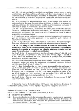 CONTABILIDADE AVANÇADA – AFRF       Elaboração: Francisco Velter e Luiz Roberto Missagia


      Art. 36 - As demonstrações contábeis consolidadas, assim como as notas
      explicativas e quadros analíticos, referidos nesta Instrução, integram, em cada
      exercício social, as demonstrações contábeis da companhia aberta investidora
      ou da sociedade de comando de grupo de sociedades que inclua companhia
      aberta.
      Art. 37 - A companhia aberta filiada de grupo de sociedades deve indicar, em
      nota explicativa às suas demonstrações contábeis, o órgão e, se possível, a
      data de publicação das demonstrações contábeis consolidadas da sociedade de
      comando de grupo de sociedades a que estiver filiada.
      Art. 38 - Os ajustes iniciais, decorrentes das alterações introduzidas por esta
      Instrução, deverão ser registrados como receita ou despesa de equivalência
      patrimonial, no resultado não operacional, com divulgação do fato e os valores
      envolvidos em nota explicativa.
      § 1º - Aplica-se, ainda, o disposto no caput deste artigo aos investimentos que,
      por se tornarem relevantes, passarem a ser avaliados pelo método da
      equivalência patrimonial.
      § 2º - O disposto neste artigo não implicará reelaboração das demonstrações
      contábeis individuais ou consolidadas relativas ao exercício social anterior.
      Art. 39 - As companhias abertas deverão manter em boa ordem, pelo
      prazo de 3 (três) anos e por quaisquer meios adequados, a guarda dos
      papéis de trabalho e memórias de cálculo relativos à elaboração de
      suas demonstrações contábeis consolidadas.
      Parágrafo Único - O descumprimento ao disposto aos artigos 1º, 21, 32 e 35
      desta Instrução será considerado falta grave, para fins do artigo 11 da LEI Nº
      6.385, de 07 de dezembro de 1976, ensejando a aplicação das penalidades
      previstas na legislação pertinente.
      Art. 40 - Todas as disposições relativas às sociedades coligadas, contidas nesta
      Instrução, aplicam-se ainda às sociedades equiparadas conforme definição
      contida no parágrafo único do artigo 2º.
      Art. 41 - Esta Instrução entra em vigor na data de sua publicação, aplicando-se
      às demonstrações contábeis relativas aos exercícios sociais a se encerrarem a
      partir de 1º de dezembro de 1996, quando ficarão revogadas as Instruções
      CVM nº 01, de 27 de abril de 1978, nº 15, de 03 de novembro de 1980, nº 30,
      de 17 de janeiro de 1984, o artigo 2º da Instrução CVM nº 170, de 03 de
      janeiro de 1992, e as demais disposições em contrário.
      Parágrafo Único - Adaptam-se à presente Instrução as demais normas da CVM
      que tratam dessa matéria.


      O Conselho Federal de Contabilidade (CFC), por meio da Norma Brasileira de
Contabilidade (NBC), norma Técnica 8 (NBC T 8), proferiu o seguinte enunciado:


NORMAS BRASILEIRAS DE CONTABILIDADE
NBC T 8 – DAS DEMONSTRAÇÕES CONTÁBEIS CONSOLIDADAS
8.1 - CONCEITOS E OBJETIVOS
8.1.1 - Demonstrações Contábeis Consolidadas são aquelas resultantes da agregação
        das demonstrações contábeis, estabelecidas pelas Normas Brasileiras de
        Contabilidade, de duas ou mais entidades, das quais uma tem o controle direto
        ou indireto sobre a(s) outra(s).
                                        203
 