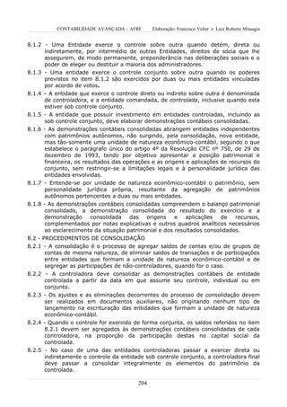CONTABILIDADE AVANÇADA – AFRF        Elaboração: Francisco Velter e Luiz Roberto Missagia


8.1.2 - Uma Entidade exerce o controle sobre outra quando detém, direta ou
      indiretamente, por intermédio de outras Entidades, direitos de sócia que lhe
      assegurem, de modo permanente, preponderância nas deliberações sociais e o
      poder de eleger ou destituir a maioria dos administradores.
8.1.3 - Uma entidade exerce o controle conjunto sobre outra quando os poderes
      previstos no item 8.1.2 são exercidos por duas ou mais entidades vinculadas
      por acordo de votos.
8.1.4 – A entidade que exerce o controle direto ou indireto sobre outra é denominada
      de controladora, e a entidade comandada, de controlada, inclusive quando esta
      estiver sob controle conjunto.
8.1.5 - A entidade que possuir investimento em entidades controladas, incluindo as
      sob controle conjunto, deve elaborar demonstrações contábeis consolidadas.
8.1.6 - As demonstrações contábeis consolidadas abrangem entidades independentes
      com patrimônios autônomos, não surgindo, pela consolidação, nova entidade,
      mas tão-somente uma unidade de natureza econômico-contábil, segundo o que
      estabelece o parágrafo único do artigo 4º da Resolução CFC nº 750, de 29 de
      dezembro de 1993, tendo por objetivo apresentar a posição patrimonial e
      financeira, os resultados das operações e as origens e aplicações de recursos do
      conjunto, sem restringir-se a limitações legais e à personalidade jurídica das
      entidades envolvidas.
8.1.7 - Entende-se por unidade de natureza econômico-contábil o patrimônio, sem
      personalidade jurídica própria, resultante da agregação de patrimônios
      autônomos pertencentes a duas ou mais entidades.
8.1.8 - As demonstrações contábeis consolidadas compreendem o balanço patrimonial
       consolidado, a demonstração consolidada do resultado do exercício e a
       demonstração    consolidada    das   origens    e   aplicações   de   recursos,
       complementados por notas explicativas e outros quadros analíticos necessários
       ao esclarecimento da situação patrimonial e dos resultados consolidados.
8.2 - PROCEDIMENTOS DE CONSOLIDAÇÃO
8.2.1 - A consolidação é o processo de agregar saldos de contas e/ou de grupos de
      contas de mesma natureza, de eliminar saldos de transações e de participações
      entre entidades que formam a unidade de natureza econômico-contábil e de
      segregar as participações de não-controladores, quando for o caso.
8.2.2 – A controladora deve consolidar as demonstrações contábeis de entidade
      controlada a partir da data em que assume seu controle, individual ou em
      conjunto.
8.2.3 - Os ajustes e as eliminações decorrentes do processo de consolidação devem
      ser realizados em documentos auxiliares, não originando nenhum tipo de
      lançamento na escrituração das entidades que formam a unidade de natureza
      econômico-contábil.
8.2.4 - Quando o controle for exercido de forma conjunta, os saldos referidos no item
      8.2.1 devem ser agregados às demonstrações contábeis consolidadas de cada
      controladora, na proporção da participação destas no capital social da
      controlada.
8.2.5 - No caso de uma das entidades controladoras passar a exercer direta ou
      indiretamente o controle da entidade sob controle conjunto, a controladora final
      deve passar a consolidar integralmente os elementos do patrimônio da
      controlada.

                                         204
 