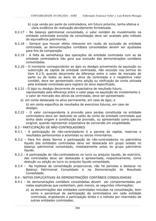 CONTABILIDADE AVANÇADA – AFRF       Elaboração: Francisco Velter e Luiz Roberto Missagia


        b) cuja venda por parte da controladora, em futuro próximo, tenha efetiva e
           clara evidência de realização devidamente formalizada.
8.2.17 - No balanço patrimonial consolidado, o valor contábil do investimento na
       entidade controlada excluída da consolidação deve ser avaliado pelo método
       da equivalência patrimonial.
8.2.18 - Sempre que houver efeito relevante em razão de exclusão de entidade
       controlada, as demonstrações contábeis consolidadas devem ser ajustadas
       para fins de comparação.
8.2.19 - A falta de semelhança das operações de entidade controlada com as da
       entidade controladora não gera sua exclusão das demonstrações contábeis
       consolidadas.
8.2.20 - O montante correspondente ao ágio ou deságio proveniente da aquisição ou
         subscrição de capital de entidade controlada, não excluído nos termos do
         item 8.2.9, quando decorrente da diferença entre o valor de mercado de
         parte ou de todos os bens do ativo da controlada e o respectivo valor
         contábil, deve ser apresentado como adição ou retificação da conta utilizada
         pela entidade controlada para registro do ativo especificado.
8.2.21 - O ágio ou deságio decorrente de expectativa de resultado futuro,
        representado pela diferença entre o valor pago na aquisição do investimento e
        o valor de mercado dos ativos da controlada, deve ser apresentado:
    a) em conta destacada no ativo permanente, em caso de ágio; e
          b) em conta específica de resultados de exercícios futuros, em caso de
          deságio.
8.2.22 - O valor correspondente à provisão para perdas constituída na entidade
       controladora deve ser deduzido do saldo da conta da entidade controlada que
       tenha dado origem à constituição da provisão, ou apresentado como passivo
       exigível, quando representar expectativa de conversão em exigibilidade.
8.3 - PARTICIPAÇÃO DE NÃO-CONTROLADORES
8.3.1 - A participação de não-controladores é a parcela do capital, reservas e
         resultados pertencentes a acionistas ou sócios minoritários.
8.3.2 – Para fim desta Norma a participação de não-controladores no patrimônio
       líquido das entidades controladas deve ser destacada em grupo isolado no
       balanço patrimonial consolidado, imediatamente antes do grupo patrimônio
       líquido.
8.3.3 - A participação de não-controladores no lucro ou prejuízo líquido, do exercício,
       das controladas deve ser destacada e apresentada, respectivamente, como
       dedução ou adição ao lucro ou prejuízo líquido consolidado.
8.3.4 -  Na hipótese de consolidação proporcional, não há parcelas a destacar no
       Balanço Patrimonial Consolidado e na Demonstração do Resultado
       Consolidado.
8.4 - NOTAS EXPLICATIVAS ÀS DEMONSTRAÇÕES CONTÁBEIS CONSOLIDADAS
8.4.1 - As demonstrações contábeis consolidadas devem ser complementadas por
       notas explicativas que contenham, pelo menos, as seguintes informações:
          a) as denominações das entidades controladas incluídas na consolidação, bem
             como o percentual de participação da controladora em cada entidade
             controlada, englobando a participação direta e a indireta por intermédio de
             outras entidades controladas;

                                           206
 
