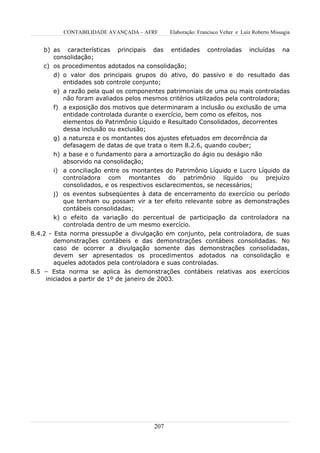 CONTABILIDADE AVANÇADA – AFRF      Elaboração: Francisco Velter e Luiz Roberto Missagia


    b) as características principais das entidades           controladas       incluídas     na
       consolidação;
    c) os procedimentos adotados na consolidação;
       d) o valor dos principais grupos do ativo, do passivo e do resultado das
          entidades sob controle conjunto;
       e) a razão pela qual os componentes patrimoniais de uma ou mais controladas
          não foram avaliados pelos mesmos critérios utilizados pela controladora;
       f) a exposição dos motivos que determinaram a inclusão ou exclusão de uma
          entidade controlada durante o exercício, bem como os efeitos, nos
          elementos do Patrimônio Líquido e Resultado Consolidados, decorrentes
          dessa inclusão ou exclusão;
       g) a natureza e os montantes dos ajustes efetuados em decorrência da
          defasagem de datas de que trata o item 8.2.6, quando couber;
       h) a base e o fundamento para a amortização do ágio ou deságio não
          absorvido na consolidação;
       i) a conciliação entre os montantes do Patrimônio Líquido e Lucro Líquido da
          controladora com montantes do patrimônio líquido ou prejuízo
          consolidados, e os respectivos esclarecimentos, se necessários;
       j) os eventos subseqüentes à data de encerramento do exercício ou período
          que tenham ou possam vir a ter efeito relevante sobre as demonstrações
          contábeis consolidadas;
       k) o efeito da variação do percentual de participação da controladora na
          controlada dentro de um mesmo exercício.
8.4.2 - Esta norma pressupõe a divulgação em conjunto, pela controladora, de suas
        demonstrações contábeis e das demonstrações contábeis consolidadas. No
        caso de ocorrer a divulgação somente das demonstrações consolidadas,
        devem ser apresentados os procedimentos adotados na consolidação e
        aqueles adotados pela controladora e suas controladas.
8.5 – Esta norma se aplica às demonstrações contábeis relativas aos exercícios
     iniciados a partir de 1º de janeiro de 2003.




                                       207
 