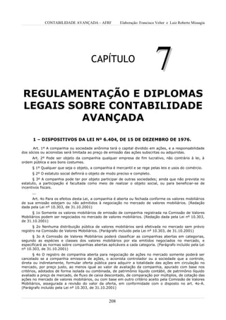 CONTABILIDADE AVANÇADA – AFRF              Elaboração: Francisco Velter e Luiz Roberto Missagia




                                       CAPÍTULO
                                                                             7
REGULAMENTAÇÃO E DIPLOMAS
LEGAIS SOBRE CONTABILIDADE
         AVANÇADA

      1 – DISPOSITIVOS DA LEI Nº 6.404, DE 15 DE DEZEMBRO DE 1976.

      Art. 1º A companhia ou sociedade anônima terá o capital dividido em ações, e a responsabilidade
dos sócios ou acionistas será limitada ao preço de emissão das ações subscritas ou adquiridas.
     Art. 2º Pode ser objeto da companhia qualquer empresa de fim lucrativo, não contrário à lei, à
ordem pública e aos bons costumes.
      § 1º Qualquer que seja o objeto, a companhia é mercantil e se rege pelas leis e usos do comércio.
      § 2º O estatuto social definirá o objeto de modo preciso e completo.
      § 3º A companhia pode ter por objeto participar de outras sociedades; ainda que não prevista no
estatuto, a participação é facultada como meio de realizar o objeto social, ou para beneficiar-se de
incentivos fiscais.
      ...
      Art. 4o Para os efeitos desta Lei, a companhia é aberta ou fechada conforme os valores mobiliários
de sua emissão estejam ou não admitidos à negociação no mercado de valores mobiliários. (Redação
dada pela Lei nº 10.303, de 31.10.2001)
      § 1o Somente os valores mobiliários de emissão de companhia registrada na Comissão de Valores
Mobiliários podem ser negociados no mercado de valores mobiliários. (Redação dada pela Lei nº 10.303,
de 31.10.2001)
       § 2o Nenhuma distribuição pública de valores mobiliários será efetivada no mercado sem prévio
registro na Comissão de Valores Mobiliários. (Parágrafo incluído pela Lei nº 10.303, de 31.10.2001)
      § 3o A Comissão de Valores Mobiliários poderá classificar as companhias abertas em categorias,
segundo as espécies e classes dos valores mobiliários por ela emitidos negociados no mercado, e
especificará as normas sobre companhias abertas aplicáveis a cada categoria. (Parágrafo incluído pela Lei
nº 10.303, de 31.10.2001)
       § 4o O registro de companhia aberta para negociação de ações no mercado somente poderá ser
cancelado se a companhia emissora de ações, o acionista controlador ou a sociedade que a controle,
direta ou indiretamente, formular oferta pública para adquirir a totalidade das ações em circulação no
mercado, por preço justo, ao menos igual ao valor de avaliação da companhia, apurado com base nos
critérios, adotados de forma isolada ou combinada, de patrimônio líquido contábil, de patrimônio líquido
avaliado a preço de mercado, de fluxo de caixa descontado, de comparação por múltiplos, de cotação das
ações no mercado de valores mobiliários, ou com base em outro critério aceito pela Comissão de Valores
Mobiliários, assegurada a revisão do valor da oferta, em conformidade com o disposto no art. 4o-A.
(Parágrafo incluído pela Lei nº 10.303, de 31.10.2001)



                                                  208
 