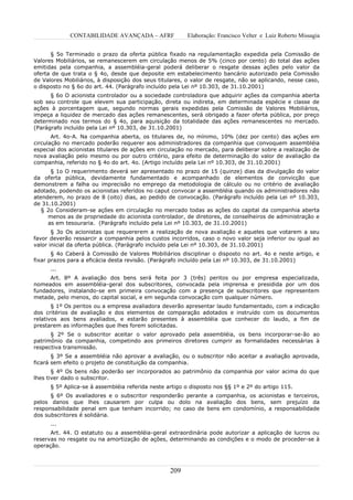CONTABILIDADE AVANÇADA – AFRF               Elaboração: Francisco Velter e Luiz Roberto Missagia


      § 5o Terminado o prazo da oferta pública fixado na regulamentação expedida pela Comissão de
Valores Mobiliários, se remanescerem em circulação menos de 5% (cinco por cento) do total das ações
emitidas pela companhia, a assembléia-geral poderá deliberar o resgate dessas ações pelo valor da
oferta de que trata o § 4o, desde que deposite em estabelecimento bancário autorizado pela Comissão
de Valores Mobiliários, à disposição dos seus titulares, o valor de resgate, não se aplicando, nesse caso,
o disposto no § 6o do art. 44. (Parágrafo incluído pela Lei nº 10.303, de 31.10.2001)
      § 6o O acionista controlador ou a sociedade controladora que adquirir ações da companhia aberta
sob seu controle que elevem sua participação, direta ou indireta, em determinada espécie e classe de
ações à porcentagem que, segundo normas gerais expedidas pela Comissão de Valores Mobiliários,
impeça a liquidez de mercado das ações remanescentes, será obrigado a fazer oferta pública, por preço
determinado nos termos do § 4o, para aquisição da totalidade das ações remanescentes no mercado.
(Parágrafo incluído pela Lei nº 10.303, de 31.10.2001)
       Art. 4o-A. Na companhia aberta, os titulares de, no mínimo, 10% (dez por cento) das ações em
circulação no mercado poderão requerer aos administradores da companhia que convoquem assembléia
especial dos acionistas titulares de ações em circulação no mercado, para deliberar sobre a realização de
nova avaliação pelo mesmo ou por outro critério, para efeito de determinação do valor de avaliação da
companhia, referido no § 4o do art. 4o. (Artigo incluído pela Lei nº 10.303, de 31.10.2001)
      § 1o O requerimento deverá ser apresentado no prazo de 15 (quinze) dias da divulgação do valor
da oferta pública, devidamente fundamentado e acompanhado de elementos de convicção que
demonstrem a falha ou imprecisão no emprego da metodologia de cálculo ou no critério de avaliação
adotado, podendo os acionistas referidos no caput convocar a assembléia quando os administradores não
atenderem, no prazo de 8 (oito) dias, ao pedido de convocação. (Parágrafo incluído pela Lei nº 10.303,
de 31.10.2001)
   § 2o Consideram-se ações em circulação no mercado todas as ações do capital da companhia aberta
     menos as de propriedade do acionista controlador, de diretores, de conselheiros de administração e
     as em tesouraria. (Parágrafo incluído pela Lei nº 10.303, de 31.10.2001)
       § 3o Os acionistas que requererem a realização de nova avaliação e aqueles que votarem a seu
favor deverão ressarcir a companhia pelos custos incorridos, caso o novo valor seja inferior ou igual ao
valor inicial da oferta pública. (Parágrafo incluído pela Lei nº 10.303, de 31.10.2001)
       § 4o Caberá à Comissão de Valores Mobiliários disciplinar o disposto no art. 4o e neste artigo, e
fixar prazos para a eficácia desta revisão. (Parágrafo incluído pela Lei nº 10.303, de 31.10.2001)
      ...
      Art. 8º A avaliação dos bens será feita por 3 (três) peritos ou por empresa especializada,
nomeados em assembléia-geral dos subscritores, convocada pela imprensa e presidida por um dos
fundadores, instalando-se em primeira convocação com a presença de subscritores que representem
metade, pelo menos, do capital social, e em segunda convocação com qualquer número.
       § 1º Os peritos ou a empresa avaliadora deverão apresentar laudo fundamentado, com a indicação
dos critérios de avaliação e dos elementos de comparação adotados e instruído com os documentos
relativos aos bens avaliados, e estarão presentes à assembléia que conhecer do laudo, a fim de
prestarem as informações que lhes forem solicitadas.
      § 2º Se o subscritor aceitar o valor aprovado pela assembléia, os bens incorporar-se-ão ao
patrimônio da companhia, competindo aos primeiros diretores cumprir as formalidades necessárias à
respectiva transmissão.
       § 3º Se a assembléia não aprovar a avaliação, ou o subscritor não aceitar a avaliação aprovada,
ficará sem efeito o projeto de constituição da companhia.
       § 4º Os bens não poderão ser incorporados ao patrimônio da companhia por valor acima do que
lhes tiver dado o subscritor.
      § 5º Aplica-se à assembléia referida neste artigo o disposto nos §§ 1º e 2º do artigo 115.
      § 6º Os avaliadores e o subscritor responderão perante a companhia, os acionistas e terceiros,
pelos danos que lhes causarem por culpa ou dolo na avaliação dos bens, sem prejuízo da
responsabilidade penal em que tenham incorrido; no caso de bens em condomínio, a responsabilidade
dos subscritores é solidária.
      ...
      Art. 44. O estatuto ou a assembléia-geral extraordinária pode autorizar a aplicação de lucros ou
reservas no resgate ou na amortização de ações, determinando as condições e o modo de proceder-se à
operação.



                                                  209
 