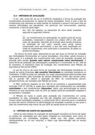 CONTABILIDADE AVANÇADA – AFRF       Elaboração: Francisco Velter e Luiz Roberto Missagia


     5.3 – MÉTODOS DE AVALIAÇÃO
     O art. 183, inciso III, da Lei nº 6.404/76, estabelece a forma de avaliação dos
investimentos permanentes no capital de outras sociedades. Como é este o tipo de
investimento que interessa ao nosso estudo no momento e porque é ele quem traz as
maiores dificuldades aos estudantes, em particular aos concursandos, vejamos,
novamente, a letra do texto legal:
               Art. 183. No balanço, os elementos do ativo serão avaliados
               segundo os seguintes critérios:
               ...
               III - os investimentos em participação no capital social de outras
               sociedades, ressalvado o disposto nos artigos 248 a 250, pelo
               custo de aquisição, deduzido de provisão para perdas prováveis
               na realização do seu valor, quando essa perda estiver
               comprovada como permanente, e que não será modificado em
               razão do recebimento, sem custo para a companhia, de ações ou
               quotas bonificadas;
       Da leitura do texto legal, depreende-se que são duas as formas de avaliação
das Participações Permanentes em outras Sociedades. Uma delas, sendo inclusive a
regra geral, é a avaliação dos investimentos pelo custo de aquisição, ajustado por
provisão para perdas quando esta estiver comprovada como permanente. A
outra forma de avaliação das participações societárias é a encontrada no art. 248 da
lei societária. O dispositivo trata da avaliação dos investimentos pelo Método da
Equivalência Patrimonial (MEP).
     O uso de uma ou de outra forma de avaliação das Participações Societárias no
Capital de outras Empresas não constitui liberalidade da sociedade avaliadora ou
investidora. O MEP só pode ser utilizado nos casos expressamente determinados pela
e, subsidiariamente, pela Comissão de Valores Mobiliários (CVM). Nos demais casos,
isto é, quando não cabível a aplicação do MEP, os investimentos devem,
obrigatoriamente, ser avaliados pelo Método do Custo.
      O MEP, conforme disposto no art. 248 da lei societária e regulamentado pela
Instrução CVM nº 247/96, é usado para avaliação dos investimentos em sociedades
controladas e dos investimentos relevantes, sobre cuja administração se exerça
influência ou que represente mais de 20% do capital social de sociedades coligadas e
equiparadas a coligadas.
     O Método do Custo é usado para avaliação dos investimentos em outras
sociedades, ou seja, sociedades que não são coligadas nem controladas ou que,
mesmo sendo sociedades coligadas, o investimento não é relevante para a investidora
ou esta não exerce influência na administração da sociedade investida ou nas quais o
valor do investimento seja menor do que 20% do capital social da investida.


     6 – MÉTODO DO CUSTO DE AQUISIÇÃO
      Utiliza-se este método de avaliação de participação societária na forma de ações
ou quotas em sociedades que não sejam coligadas ou controladas, bem como os
investimentos em sociedades coligadas, desde que não sejam relevantes,
individualmente ou no seu conjunto, e sobre cuja administração não se exerça
influência.

                                         21
 