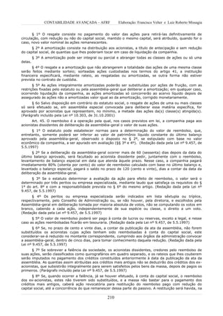 CONTABILIDADE AVANÇADA – AFRF             Elaboração: Francisco Velter e Luiz Roberto Missagia


       § 1º O resgate consiste no pagamento do valor das ações para retirá-las definitivamente de
circulação, com redução ou não do capital social, mantido o mesmo capital, será atribuído, quando for o
caso, novo valor nominal às ações remanescentes.
      § 2º A amortização consiste na distribuição aos acionistas, a título de antecipação e sem redução
do capital social, de quantias que lhes poderiam tocar em caso de liquidação da companhia.
         § 3º A amortização pode ser integral ou parcial e abranger todas as classes de ações ou só uma
delas.
      § 4º O resgate e a amortização que não abrangerem a totalidade das ações de uma mesma classe
serão feitos mediante sorteio; sorteadas ações custodiadas nos termos do artigo 41, a instituição
financeira especificará, mediante rateio, as resgatadas ou amortizadas, se outra forma não estiver
prevista no contrato de custódia.
       § 5º As ações integralmente amortizadas poderão ser substituídas por ações de fruição, com as
restrições fixadas pelo estatuto ou pela assembléia-geral que deliberar a amortização; em qualquer caso,
ocorrendo liquidação da companhia, as ações amortizadas só concorrerão ao acervo líquido depois de
assegurado às ações não a amortizadas valor igual ao da amortização, corrigido monetariamente.
      § 6o Salvo disposição em contrário do estatuto social, o resgate de ações de uma ou mais classes
só será efetuado se, em assembléia especial convocada para deliberar essa matéria específica, for
aprovado por acionistas que representem, no mínimo, a metade das ações da(s) classe(s) atingida(s).
(Parágrafo incluído pela Lei nº 10.303, de 31.10.2001)
      Art. 45. O reembolso é a operação pela qual, nos casos previstos em lei, a companhia paga aos
acionistas dissidentes de deliberação da assembléia-geral o valor de suas ações.
      § 1º O estatuto pode estabelecer normas para a determinação do valor de reembolso, que,
entretanto, somente poderá ser inferior ao valor de patrimônio líquido constante do último balanço
aprovado pela assembléia-geral, observado o disposto no § 2º, se estipulado com base no valor
econômico da companhia, a ser apurado em avaliação (§§ 3º e 4º). (Redação dada pela Lei nº 9.457, de
5.5.1997)
      § 2º Se a deliberação da assembléia-geral ocorrer mais de 60 (sessenta) dias depois da data do
último balanço aprovado, será facultado ao acionista dissidente pedir, juntamente com o reembolso,
levantamento de balanço especial em data que atenda àquele prazo. Nesse caso, a companhia pagará
imediatamente 80% (oitenta por cento) do valor de reembolso calculado com base no último balanço e,
levantado o balanço especial, pagará o saldo no prazo de 120 (cento e vinte), dias a contar da data da
deliberação da assembléia-geral.
      § 3º Se o estatuto determinar a avaliação da ação para efeito de reembolso, o valor será o
determinado por três peritos ou empresa especializada, mediante laudo que satisfaça os requisitos do §
1º do art. 8º e com a responsabilidade prevista no § 6º do mesmo artigo. (Redação dada pela Lei nº
9.457, de 5.5.1997)
      § 4º Os peritos ou empresa especializada serão indicados em lista sêxtupla ou tríplice,
respectivamente, pelo Conselho de Administração ou, se não houver, pela diretoria, e escolhidos pela
Assembléia-geral em deliberação tomada por maioria absoluta de votos, não se computando os votos em
branco, cabendo a cada ação, independentemente de sua espécie ou classe, o direito a um voto.
(Redação dada pela Lei nº 9.457, de 5.5.1997)
      § 5º O valor de reembolso poderá ser pago à conta de lucros ou reservas, exceto a legal, e nesse
caso as ações reembolsadas ficarão em tesouraria. (Redação dada pela Lei nº 9.457, de 5.5.1997)
       § 6º Se, no prazo de cento e vinte dias, a contar da publicação da ata da assembléia, não forem
substituídos os acionistas cujas ações tenham sido reembolsadas à conta do capital social, este
considerar-se-á reduzido no montante correspondente, cumprindo aos órgãos da administração convocar
a assembléia-geral, dentro de cinco dias, para tomar conhecimento daquela redução. (Redação dada pela
Lei nº 9.457, de 5.5.1997)
      § 7º Se sobrevier a falência da sociedade, os acionistas dissidentes, credores pelo reembolso de
suas ações, serão classificados como quirografários em quadro separado, e os rateios que lhes couberem
serão imputados no pagamento dos créditos constituídos anteriormente à data da publicação da ata da
assembléia. As quantias assim atribuídas aos créditos mais antigos não se deduzirão dos créditos dos ex-
acionistas, que subsistirão integralmente para serem satisfeitos pelos bens da massa, depois de pagos os
primeiros. (Parágrafo incluído pela Lei nº 9.457, de 5.5.1997)
      § 8º Se, quando ocorrer a falência, já se houver efetuado, à conta do capital social, o reembolso
dos ex-acionistas, estes não tiverem sido substituídos, e a massa não bastar para o pagamento dos
créditos mais antigos, caberá ação revocatória para restituição do reembolso pago com redução do
capital social, até a concorrência do que remanescer dessa parte do passivo. A restituição será havida, na

                                                  210
 