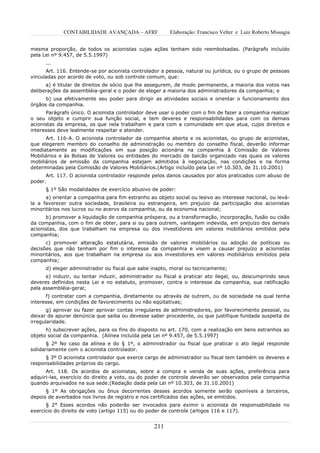 CONTABILIDADE AVANÇADA – AFRF               Elaboração: Francisco Velter e Luiz Roberto Missagia


mesma proporção, de todos os acionistas cujas ações tenham sido reembolsadas. (Parágrafo incluído
pela Lei nº 9.457, de 5.5.1997)
      ...
      Art. 116. Entende-se por acionista controlador a pessoa, natural ou jurídica, ou o grupo de pessoas
vinculadas por acordo de voto, ou sob controle comum, que:
      a) é titular de direitos de sócio que lhe assegurem, de modo permanente, a maioria dos votos nas
deliberações da assembléia-geral e o poder de eleger a maioria dos administradores da companhia; e
      b) usa efetivamente seu poder para dirigir as atividades sociais e orientar o funcionamento dos
órgãos da companhia.
      Parágrafo único. O acionista controlador deve usar o poder com o fim de fazer a companhia realizar
o seu objeto e cumprir sua função social, e tem deveres e responsabilidades para com os demais
acionistas da empresa, os que nela trabalham e para com a comunidade em que atua, cujos direitos e
interesses deve lealmente respeitar e atender.
      Art. 116-A. O acionista controlador da companhia aberta e os acionistas, ou grupo de acionistas,
que elegerem membro do conselho de administração ou membro do conselho fiscal, deverão informar
imediatamente as modificações em sua posição acionária na companhia à Comissão de Valores
Mobiliários e às Bolsas de Valores ou entidades do mercado de balcão organizado nas quais os valores
mobiliários de emissão da companhia estejam admitidos à negociação, nas condições e na forma
determinadas pela Comissão de Valores Mobiliários.(Artigo incluído pela Lei nº 10.303, de 31.10.2001)
      Art. 117. O acionista controlador responde pelos danos causados por atos praticados com abuso de
poder.
      § 1º São modalidades de exercício abusivo de poder:
      a) orientar a companhia para fim estranho ao objeto social ou lesivo ao interesse nacional, ou levá-
la a favorecer outra sociedade, brasileira ou estrangeira, em prejuízo da participação dos acionistas
minoritários nos lucros ou no acervo da companhia, ou da economia nacional;
      b) promover a liquidação de companhia próspera, ou a transformação, incorporação, fusão ou cisão
da companhia, com o fim de obter, para si ou para outrem, vantagem indevida, em prejuízo dos demais
acionistas, dos que trabalham na empresa ou dos investidores em valores mobiliários emitidos pela
companhia;
      c) promover alteração estatutária, emissão de valores mobiliários ou adoção de políticas ou
decisões que não tenham por fim o interesse da companhia e visem a causar prejuízo a acionistas
minoritários, aos que trabalham na empresa ou aos investidores em valores mobiliários emitidos pela
companhia;
      d) eleger administrador ou fiscal que sabe inapto, moral ou tecnicamente;
      e) induzir, ou tentar induzir, administrador ou fiscal a praticar ato ilegal, ou, descumprindo seus
deveres definidos nesta Lei e no estatuto, promover, contra o interesse da companhia, sua ratificação
pela assembléia-geral;
      f) contratar com a companhia, diretamente ou através de outrem, ou de sociedade na qual tenha
interesse, em condições de favorecimento ou não eqüitativas;
       g) aprovar ou fazer aprovar contas irregulares de administradores, por favorecimento pessoal, ou
deixar de apurar denúncia que saiba ou devesse saber procedente, ou que justifique fundada suspeita de
irregularidade.
      h) subscrever ações, para os fins do disposto no art. 170, com a realização em bens estranhos ao
objeto social da companhia. (Alínea incluída pela Lei nº 9.457, de 5.5.1997)
       § 2º No caso da alínea e do § 1º, o administrador ou fiscal que praticar o ato ilegal responde
solidariamente com o acionista controlador.
      § 3º O acionista controlador que exerce cargo de administrador ou fiscal tem também os deveres e
responsabilidades próprios do cargo.
      Art. 118. Os acordos de acionistas, sobre a compra e venda de suas ações, preferência para
adquiri-las, exercício do direito a voto, ou do poder de controle deverão ser observados pela companhia
quando arquivados na sua sede.(Redação dada pela Lei nº 10.303, de 31.10.2001)
      § 1º As obrigações ou ônus decorrentes desses acordos somente serão oponíveis a terceiros,
depois de averbados nos livros de registro e nos certificados das ações, se emitidos.
      § 2° Esses acordos não poderão ser invocados para eximir o acionista de responsabilidade no
exercício do direito de voto (artigo 115) ou do poder de controle (artigos 116 e 117).


                                                  211
 