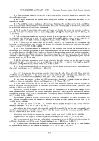 CONTABILIDADE AVANÇADA – AFRF               Elaboração: Francisco Velter e Luiz Roberto Missagia


      § 3º Nas condições previstas no acordo, os acionistas podem promover a execução específica das
obrigações assumidas.
     § 4º As ações averbadas nos termos deste artigo não poderão ser negociadas em bolsa ou no
mercado de balcão.
      § 5º No relatório anual, os órgãos da administração da companhia aberta informarão à assembléia-
geral as disposições sobre política de reinvestimento de lucros e distribuição de dividendos, constantes
de acordos de acionistas arquivados na companhia.
      § 6o O acordo de acionistas cujo prazo for fixado em função de termo ou condição resolutiva
somente pode ser denunciado segundo suas estipulações. (Parágrafo incluído pela Lei nº 10.303, de
31.10.2001)
      § 7o O mandato outorgado nos termos de acordo de acionistas para proferir, em assembléia-geral
ou especial, voto contra ou a favor de determinada deliberação, poderá prever prazo superior ao
constante do § 1o do art. 126 desta Lei.(Parágrafo incluído pela Lei nº 10.303, de 31.10.2001)
       § 8o O presidente da assembléia ou do órgão colegiado de deliberação da companhia não
computará o voto proferido com infração de acordo de acionistas devidamente arquivado.(Parágrafo
incluído pela Lei nº 10.303, de 31.10.2001)
       § 9o O não comparecimento à assembléia ou às reuniões dos órgãos de administração da
companhia, bem como as abstenções de voto de qualquer parte de acordo de acionistas ou de membros
do conselho de administração eleitos nos termos de acordo de acionistas, assegura à parte prejudicada o
direito de votar com as ações pertencentes ao acionista ausente ou omisso e, no caso de membro do
conselho de administração, pelo conselheiro eleito com os votos da parte prejudicada.(Parágrafo incluído
pela Lei nº 10.303, de 31.10.2001)
       § 10. Os acionistas vinculados a acordo de acionistas deverão indicar, no ato de arquivamento,
representante para comunicar-se com a companhia, para prestar ou receber informações, quando
solicitadas.(Parágrafo incluído pela Lei nº 10.303, de 31.10.2001)
      § 11. A companhia poderá solicitar aos membros do acordo esclarecimento sobre suas cláusulas.
(Parágrafo incluído pela Lei nº 10.303, de 31.10.2001)
      ...
       Art. 137. A aprovação das matérias previstas nos incisos I a VI e IX do art. 136 dá ao acionista
dissidente o direito de retirar-se da companhia, mediante reembolso do valor das suas ações (art. 45),
observadas as seguintes normas: (Redação dada pela Lei nº 10.303, de 31.10.2001)
      I - nos casos dos incisos I e II do art. 136, somente terá direito de retirada o titular de ações de
espécie ou classe prejudicadas; (Inciso incluído pela Lei nº 9.457, de 5.5.1997)
      II - nos casos dos incisos IV e V do art. 136, não terá direito de retirada o titular de ação de
espécie ou classe que tenha liquidez e dispersão no mercado, considerando-se haver: (Redação dada
pela Lei nº 10.303, de 31.10.2001)
       a) liquidez, quando a espécie ou classe de ação, ou certificado que a represente, integre índice
geral representativo de carteira de valores mobiliários admitido à negociação no mercado de valores
mobiliários, no Brasil ou no exterior, definido pela Comissão de Valores Mobiliários; e (Redação dada pela
Lei nº 10.303, de 31.10.2001)
     b) dispersão, quando o acionista controlador, a sociedade controladora ou outras sociedades sob
seu controle detiverem menos da metade da espécie ou classe de ação; (Redação dada pela Lei nº
10.303, de 31.10.2001)
     III - no caso do inciso IX do art. 136, somente haverá direito de retirada se a cisão implicar:
(Redação dada pela Lei nº 10.303, de 31.10.2001)
       a) mudança do objeto social, salvo quando o patrimônio cindido for vertido para sociedade cuja
atividade preponderante coincida com a decorrente do objeto social da sociedade cindida; (Alínea
incluída pela Lei nº 10.303, de 31.10.2001)
      b) redução do dividendo obrigatório; ou (Alínea incluída pela Lei nº 10.303, de 31.10.2001)
      c) participação em grupo de sociedades; (Alínea incluída pela Lei nº 10.303, de 31.10.2001)
      IV - o reembolso da ação deve ser reclamado à companhia no prazo de 30 (trinta) dias contado da
publicação da ata da assembléia-geral; (Redação dada pela Lei nº 10.303, de 31.10.2001)
      V - o prazo para o dissidente de deliberação de assembléia especial (art. 136, § 1o) será contado
da publicação da respectiva ata; (Redação dada pela Lei nº 10.303, de 31.10.2001)



                                                  212
 