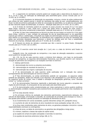 CONTABILIDADE AVANÇADA – AFRF               Elaboração: Francisco Velter e Luiz Roberto Missagia


      VI - o pagamento do reembolso somente poderá ser exigido após a observância do disposto no §
3o e, se for o caso, da ratificação da deliberação pela assembléia-geral. (Inciso incluído pela Lei nº
10.303, de 31.10.2001)
       § 1º O acionista dissidente de deliberação da assembléia, inclusive o titular de ações preferenciais
sem direito de voto, poderá exercer o direito de reembolso das ações de que, comprovadamente, era
titular na data da primeira publicação do edital de convocação da assembléia, ou na data da comunicação
do fato relevante objeto da deliberação, se anterior. (Redação dada pela Lei nº 9.457, de 5.5.1997)
      § 2o O direito de reembolso poderá ser exercido no prazo previsto nos incisos IV ou V do caput
deste artigo, conforme o caso, ainda que o titular das ações tenha se abstido de votar contra a
deliberação ou não tenha comparecido à assembléia. (Redação dada pela Lei nº 10.303, de 31.10.2001)
      § 3o Nos 10 (dez) dias subseqüentes ao término do prazo de que tratam os incisos IV e V do caput
deste artigo, conforme o caso, contado da publicação da ata da assembléia-geral ou da assembléia
especial que ratificar a deliberação, é facultado aos órgãos da administração convocar a assembléia-geral
para ratificar ou reconsiderar a deliberação, se entenderem que o pagamento do preço do reembolso das
ações aos acionistas dissidentes que exerceram o direito de retirada porá em risco a estabilidade
financeira da empresa. (Redação dada pela Lei nº 10.303, de 31.10.2001)
       § 4º Decairá do direito de retirada o acionista que não o exercer no prazo fixado. (Parágrafo
incluído pela Lei nº 9.457, de 5.5.1997)
      ...
      Art. 175. O exercício social terá duração de 1 (um) ano e a data do término será fixada no
estatuto.
       Parágrafo único. Na constituição da companhia e nos casos de alteração estatutária o exercício
social poderá ter duração diversa.
      Art. 176. Ao fim de cada exercício social, a diretoria fará elaborar, com base na escrituração
mercantil da companhia, as seguintes demonstrações financeiras, que deverão exprimir com clareza a
situação do patrimônio da companhia e as mutações ocorridas no exercício:
      I - balanço patrimonial;
      II - demonstração dos lucros ou prejuízos acumulados;
      III - demonstração do resultado do exercício; e
      IV - demonstração das origens e aplicações de recursos.
      § 1º As demonstrações de cada exercício serão publicadas com a indicação dos valores
correspondentes das demonstrações do exercício anterior.
      § 2º Nas demonstrações, as contas semelhantes poderão ser agrupadas; os pequenos saldos
poderão ser agregados, desde que indicada a sua natureza e não ultrapassem 0,1 (um décimo) do valor
do respectivo grupo de contas; mas é vedada a utilização de designações genéricas, como "diversas
contas" ou "contas-correntes".
      § 3º As demonstrações financeiras registrarão a destinação dos lucros segundo a proposta dos
órgãos da administração, no pressuposto de sua aprovação pela assembléia-geral.
      § 4º As demonstrações serão complementadas por notas explicativas e outros quadros analíticos
ou demonstrações contábeis necessários para esclarecimento da situação patrimonial e dos resultados do
exercício.
      § 5º As notas deverão indicar:
       a) Os principais critérios de avaliação dos elementos patrimoniais, especialmente estoques, dos
cálculos de depreciação, amortização e exaustão, de constituição de provisões para encargos ou riscos, e
dos ajustes para atender a perdas prováveis na realização de elementos do ativo;
      b) os investimentos em outras sociedades, quando relevantes (artigo 247, parágrafo único);
      c) o aumento de valor de elementos do ativo resultante de novas avaliações (artigo 182, § 3º);
      d) os ônus reais constituídos sobre elementos do ativo, as garantias prestadas a terceiros e outras
responsabilidades eventuais ou contingentes;
      e) a taxa de juros, as datas de vencimento e as garantias das obrigações a longo prazo;
      f) o número, espécies e classes das ações do capital social;
      g) as opções de compra de ações outorgadas e exercidas no exercício;
      h) os ajustes de exercícios anteriores (artigo 186, § 1º);


                                                   213
 