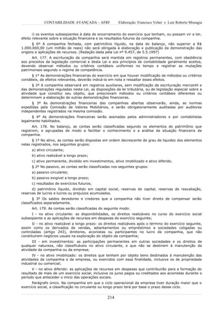 CONTABILIDADE AVANÇADA – AFRF               Elaboração: Francisco Velter e Luiz Roberto Missagia


       i) os eventos subseqüentes à data de encerramento do exercício que tenham, ou possam vir a ter,
efeito relevante sobre a situação financeira e os resultados futuros da companhia.
      § 6º A companhia fechada, com patrimônio líquido, na data do balanço, não superior a R$
1.000.000,00 (um milhão de reais) não será obrigada à elaboração e publicação da demonstração das
origens e aplicações de recursos. (Redação dada pela Lei nº 9.457, de 5.5.1997)
      Art. 177. A escrituração da companhia será mantida em registros permanentes, com obediência
aos preceitos da legislação comercial e desta Lei e aos princípios de contabilidade geralmente aceitos,
devendo observar métodos ou critérios contábeis uniformes no tempo e registrar as mutações
patrimoniais segundo o regime de competência.
      § 1º As demonstrações financeiras do exercício em que houver modificação de métodos ou critérios
contábeis, de efeitos relevantes, deverão indicá-la em nota e ressaltar esses efeitos.
       § 2º A companhia observará em registros auxiliares, sem modificação da escrituração mercantil e
das demonstrações reguladas nesta Lei, as disposições da lei tributária, ou de legislação especial sobre a
atividade que constitui seu objeto, que prescrevam métodos ou critérios contábeis diferentes ou
determinem a elaboração de outras demonstrações financeiras.
      § 3º As demonstrações financeiras das companhias abertas observarão, ainda, as normas
expedidas pela Comissão de Valores Mobiliários, e serão obrigatoriamente auditadas por auditores
independentes registrados na mesma comissão.
      § 4º As demonstrações financeiras serão assinadas pelos administradores e por contabilistas
legalmente habilitados.
       Art. 178. No balanço, as contas serão classificadas segundo os elementos do patrimônio que
registrem, e agrupadas de modo a facilitar o conhecimento e a análise da situação financeira da
companhia.
      § 1º No ativo, as contas serão dispostas em ordem decrescente de grau de liquidez dos elementos
nelas registrados, nos seguintes grupos:
      a) ativo circulante;
      b) ativo realizável a longo prazo;
      c) ativo permanente, dividido em investimentos, ativo imobilizado e ativo diferido.
      § 2º No passivo, as contas serão classificadas nos seguintes grupos:
      a) passivo circulante;
      b) passivo exigível a longo prazo;
      c) resultados de exercícios futuros;
      d) patrimônio líquido, dividido em capital social, reservas de capital, reservas de reavaliação,
reservas de lucros e lucros ou prejuízos acumulados.
       § 3º Os saldos devedores e credores que a companhia não tiver direito de compensar serão
classificados separadamente.
      Art. 179. As contas serão classificadas do seguinte modo:
     I - no ativo circulante: as disponibilidades, os direitos realizáveis no curso do exercício social
subseqüente e as aplicações de recursos em despesas do exercício seguinte;
      II - no ativo realizável a longo prazo: os direitos realizáveis após o término do exercício seguinte,
assim como os derivados de vendas, adiantamentos ou empréstimos a sociedades coligadas ou
controladas (artigo 243), diretores, acionistas ou participantes no lucro da companhia, que não
constituírem negócios usuais na exploração do objeto da companhia;
       III - em investimentos: as participações permanentes em outras sociedades e os direitos de
qualquer natureza, não classificáveis no ativo circulante, e que não se destinem à manutenção da
atividade da companhia ou da empresa;
       IV - no ativo imobilizado: os direitos que tenham por objeto bens destinados à manutenção das
atividades da companhia e da empresa, ou exercidos com essa finalidade, inclusive os de propriedade
industrial ou comercial;
       V - no ativo diferido: as aplicações de recursos em despesas que contribuirão para a formação do
resultado de mais de um exercício social, inclusive os juros pagos ou creditados aos acionistas durante o
período que anteceder o início das operações sociais.
      Parágrafo único. Na companhia em que o ciclo operacional da empresa tiver duração maior que o
exercício social, a classificação no circulante ou longo prazo terá por base o prazo desse ciclo.


                                                   214
 