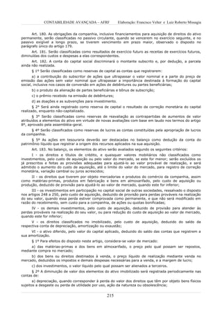 CONTABILIDADE AVANÇADA – AFRF               Elaboração: Francisco Velter e Luiz Roberto Missagia


      Art. 180. As obrigações da companhia, inclusive financiamentos para aquisição de direitos do ativo
permanente, serão classificadas no passivo circulante, quando se vencerem no exercício seguinte, e no
passivo exigível a longo prazo, se tiverem vencimento em prazo maior, observado o disposto no
parágrafo único do artigo 179.
      Art. 181. Serão classificadas como resultados de exercício futuro as receitas de exercícios futuros,
diminuídas dos custos e despesas a elas correspondentes.
      Art. 182. A conta do capital social discriminará o montante subscrito e, por dedução, a parcela
ainda não realizada.
      § 1º Serão classificadas como reservas de capital as contas que registrarem:
       a) a contribuição do subscritor de ações que ultrapassar o valor nominal e a parte do preço de
emissão das ações sem valor nominal que ultrapassar a importância destinada à formação do capital
social, inclusive nos casos de conversão em ações de debêntures ou partes beneficiárias;
      b) o produto da alienação de partes beneficiárias e bônus de subscrição;
      c) o prêmio recebido na emissão de debêntures;
      d) as doações e as subvenções para investimento.
       § 2° Será ainda registrado como reserva de capital o resultado da correção monetária do capital
realizado, enquanto não-capitalizado.
       § 3° Serão classificadas como reservas de reavaliação as contrapartidas de aumentos de valor
atribuídos a elementos do ativo em virtude de novas avaliações com base em laudo nos termos do artigo
8º, aprovado pela assembléia-geral.
     § 4º Serão classificados como reservas de lucros as contas constituídas pela apropriação de lucros
da companhia.
      § 5º As ações em tesouraria deverão ser destacadas no balanço como dedução da conta do
patrimônio líquido que registrar a origem dos recursos aplicados na sua aquisição.
      Art. 183. No balanço, os elementos do ativo serão avaliados segundo os seguintes critérios:
       I - os direitos e títulos de crédito, e quaisquer valores mobiliários não classificados como
investimentos, pelo custo de aquisição ou pelo valor do mercado, se este for menor; serão excluídos os
já prescritos e feitas as provisões adequadas para ajustá-lo ao valor provável de realização, e será
admitido o aumento do custo de aquisição, até o limite do valor do mercado, para registro de correção
monetária, variação cambial ou juros acrescidos;
     II - os direitos que tiverem por objeto mercadorias e produtos do comércio da companhia, assim
como matérias-primas, produtos em fabricação e bens em almoxarifado, pelo custo de aquisição ou
produção, deduzido de provisão para ajustá-lo ao valor de mercado, quando este for inferior;
      III - os investimentos em participação no capital social de outras sociedades, ressalvado o disposto
nos artigos 248 a 250, pelo custo de aquisição, deduzido de provisão para perdas prováveis na realização
do seu valor, quando essa perda estiver comprovada como permanente, e que não será modificado em
razão do recebimento, sem custo para a companhia, de ações ou quotas bonificadas;
      IV - os demais investimentos, pelo custo de aquisição, deduzido de provisão para atender às
perdas prováveis na realização do seu valor, ou para redução do custo de aquisição ao valor de mercado,
quando este for inferior;
      V - os direitos classificados no imobilizado, pelo custo de aquisição, deduzido do saldo da
respectiva conta de depreciação, amortização ou exaustão;
     VI - o ativo diferido, pelo valor do capital aplicado, deduzido do saldo das contas que registrem a
sua amortização.
      § 1º Para efeitos do disposto neste artigo, considera-se valor de mercado:
     a) das matérias-primas e dos bens em almoxarifado, o preço pelo qual possam ser repostos,
mediante compra no mercado;
     b) dos bens ou direitos destinados à venda, o preço líquido de realização mediante venda no
mercado, deduzidos os impostos e demais despesas necessárias para a venda, e a margem de lucro;
      c) dos investimentos, o valor líquido pelo qual possam ser alienados a terceiros.
      § 2º A diminuição de valor dos elementos do ativo imobilizado será registrada periodicamente nas
contas de:
       a) depreciação, quando corresponder à perda do valor dos direitos que têm por objeto bens físicos
sujeitos a desgaste ou perda de utilidade por uso, ação da natureza ou obsolescência;


                                                  215
 