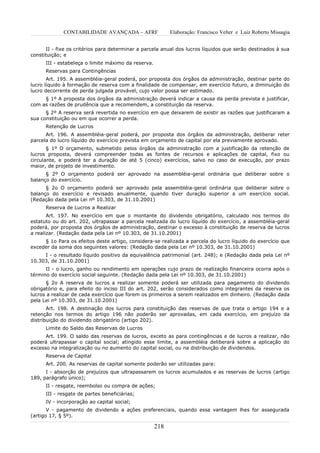 CONTABILIDADE AVANÇADA – AFRF                 Elaboração: Francisco Velter e Luiz Roberto Missagia


      II - fixe os critérios para determinar a parcela anual dos lucros líquidos que serão destinados à sua
constituição; e
      III - estabeleça o limite máximo da reserva.
      Reservas para Contingências
       Art. 195. A assembléia-geral poderá, por proposta dos órgãos da administração, destinar parte do
lucro líquido à formação de reserva com a finalidade de compensar, em exercício futuro, a diminuição do
lucro decorrente de perda julgada provável, cujo valor possa ser estimado.
     § 1º A proposta dos órgãos da administração deverá indicar a causa da perda prevista e justificar,
com as razões de prudência que a recomendem, a constituição da reserva.
      § 2º A reserva será revertida no exercício em que deixarem de existir as razões que justificaram a
sua constituição ou em que ocorrer a perda.
      Retenção de Lucros
      Art. 196. A assembléia-geral poderá, por proposta dos órgãos da administração, deliberar reter
parcela do lucro líquido do exercício prevista em orçamento de capital por ela previamente aprovado.
       § 1º O orçamento, submetido pelos órgãos da administração com a justificação da retenção de
lucros proposta, deverá compreender todas as fontes de recursos e aplicações de capital, fixo ou
circulante, e poderá ter a duração de até 5 (cinco) exercícios, salvo no caso de execução, por prazo
maior, de projeto de investimento.
      § 2º O orçamento poderá ser aprovado na assembléia-geral ordinária que deliberar sobre o
balanço do exercício.
      § 2o O orçamento poderá ser aprovado pela assembléia-geral ordinária que deliberar sobre o
balanço do exercício e revisado anualmente, quando tiver duração superior a um exercício social.
(Redação dada pela Lei nº 10.303, de 31.10.2001)
      Reserva de Lucros a Realizar
       Art. 197. No exercício em que o montante do dividendo obrigatório, calculado nos termos do
estatuto ou do art. 202, ultrapassar a parcela realizada do lucro líquido do exercício, a assembléia-geral
poderá, por proposta dos órgãos de administração, destinar o excesso à constituição de reserva de lucros
a realizar. (Redação dada pela Lei nº 10.303, de 31.10.2001)
     § 1o Para os efeitos deste artigo, considera-se realizada a parcela do lucro líquido do exercício que
exceder da soma dos seguintes valores: (Redação dada pela Lei nº 10.303, de 31.10.2001)
     I - o resultado líquido positivo da equivalência patrimonial (art. 248); e (Redação dada pela Lei nº
10.303, de 31.10.2001)
      II - o lucro, ganho ou rendimento em operações cujo prazo de realização financeira ocorra após o
término do exercício social seguinte. (Redação dada pela Lei nº 10.303, de 31.10.2001)
      § 2o A reserva de lucros a realizar somente poderá ser utilizada para pagamento do dividendo
obrigatório e, para efeito do inciso III do art. 202, serão considerados como integrantes da reserva os
lucros a realizar de cada exercício que forem os primeiros a serem realizados em dinheiro. (Redação dada
pela Lei nº 10.303, de 31.10.2001)
       Art. 198. A destinação dos lucros para constituição das reservas de que trata o artigo 194 e a
retenção nos termos do artigo 196 não poderão ser aprovadas, em cada exercício, em prejuízo da
distribuição do dividendo obrigatório (artigo 202).
      Limite do Saldo das Reservas de Lucros
      Art. 199. O saldo das reservas de lucros, exceto as para contingências e de lucros a realizar, não
poderá ultrapassar o capital social; atingido esse limite, a assembléia deliberará sobre a aplicação do
excesso na integralização ou no aumento do capital social, ou na distribuição de dividendos.
      Reserva de Capital
      Art. 200. As reservas de capital somente poderão ser utilizadas para:
      I - absorção de prejuízos que ultrapassarem os lucros acumulados e as reservas de lucros (artigo
189, parágrafo único);
      II - resgate, reembolso ou compra de ações;
      III - resgate de partes beneficiárias;
      IV - incorporação ao capital social;
       V - pagamento de dividendo a ações preferenciais, quando essa vantagem lhes for assegurada
(artigo 17, § 5º).

                                                     218
 
