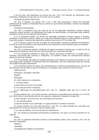 CONTABILIDADE AVANÇADA – AFRF            Elaboração: Francisco Velter e Luiz Roberto Missagia


      § 6o Os lucros não destinados nos termos dos arts. 193 a 197 deverão ser distribuídos como
dividendos. (Parágrafo incluído pela Lei nº 10.303, de 31.10.2001)
      Dividendos de Ações Preferenciais
      Art. 203. O disposto nos artigos 194 a 197, e 202, não prejudicará o direito dos acionistas
preferenciais de receber os dividendos fixos ou mínimos a que tenham prioridade, inclusive os atrasados,
se cumulativos.
      Dividendos Intermediários
      Art. 204. A companhia que, por força de lei ou de disposição estatutária, levantar balanço
semestral, poderá declarar, por deliberação dos órgãos de administração, se autorizados pelo estatuto,
dividendo à conta do lucro apurado nesse balanço.
       § 1º A companhia poderá, nos termos de disposição estatutária, levantar balanço e distribuir
dividendos em períodos menores, desde que o total dos dividendos pagos em cada semestre do exercício
social não exceda o montante das reservas de capital de que trata o § 1º do artigo 182.
      § 2º O estatuto poderá autorizar os órgãos de administração a declarar dividendos intermediários,
à conta de lucros acumulados ou de reservas de lucros existentes no último balanço anual ou semestral.
      Pagamento de Dividendos
      Art. 205. A companhia pagará o dividendo de ações nominativas à pessoa que, na data do ato de
declaração do dividendo, estiver inscrita como proprietária ou usufrutuária da ação.
      § 1º Os dividendos poderão ser pagos por cheque nominativo remetido por via postal para o
endereço comunicado pelo acionista à companhia, ou mediante crédito em contracorrente bancária
aberta em nome do acionista.
       § 2º Os dividendos das ações em custódia bancária ou em depósito nos termos dos artigos 41 e 43
serão pagos pela companhia à instituição financeira depositária, que será responsável pela sua entrega
aos titulares das ações depositadas.
      § 3º O dividendo deverá ser pago, salvo deliberação em contrário da assembléia-geral, no prazo de
60 (sessenta) dias da data em que for declarado e, em qualquer caso, dentro do exercício social.
      CAPÍTULO XVII
      Dissolução, Liquidação e Extinção
      SEÇÃO I
      Dissolução
      Art. 206. Dissolve-se a companhia:
      I - de pleno direito:
      a) pelo término do prazo de duração;
      b) nos casos previstos no estatuto;
      c) por deliberação da assembléia-geral (art. 136, X);          (Redação dada pela Lei nº 9.457, de
5.5.1997)
      d) pela existência de 1 (um) único acionista, verificada em assembléia-geral ordinária, se o mínimo
de 2 (dois) não for reconstituído até à do ano seguinte, ressalvado o disposto no artigo 251;
      e) pela extinção, na forma da lei, da autorização para funcionar.
      II - por decisão judicial:
      a) quando anulada a sua constituição, em ação proposta por qualquer acionista;
      b) quando provado que não pode preencher o seu fim, em ação proposta por acionistas que
representem 5% (cinco por cento) ou mais do capital social;
      c) em caso de falência, na forma prevista na respectiva lei;
      III - por decisão de autoridade administrativa competente, nos casos e na forma previstos em lei
especial.
      Efeitos
      Art. 207. A companhia dissolvida conserva a personalidade jurídica, até a extinção, com o fim de
proceder à liquidação.
      SEÇÃO II
      Liquidação
      Liquidação pelos Órgãos da Companhia

                                                  220
 
