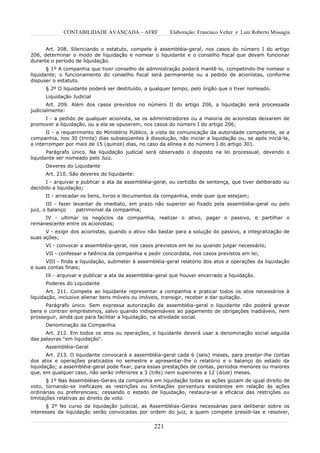 CONTABILIDADE AVANÇADA – AFRF               Elaboração: Francisco Velter e Luiz Roberto Missagia


      Art. 208. Silenciando o estatuto, compete à assembléia-geral, nos casos do número I do artigo
206, determinar o modo de liquidação e nomear o liquidante e o conselho fiscal que devam funcionar
durante o período de liquidação.
       § 1º A companhia que tiver conselho de administração poderá mantê-lo, competindo-lhe nomear o
liquidante; o funcionamento do conselho fiscal será permanente ou a pedido de acionistas, conforme
dispuser o estatuto.
      § 2º O liquidante poderá ser destituído, a qualquer tempo, pelo órgão que o tiver nomeado.
      Liquidação Judicial
       Art. 209. Além dos casos previstos no número II do artigo 206, a liquidação será processada
judicialmente:
     I - a pedido de qualquer acionista, se os administradores ou a maioria de acionistas deixarem de
promover a liquidação, ou a ela se opuserem, nos casos do número I do artigo 206;
       II - a requerimento do Ministério Público, à vista de comunicação da autoridade competente, se a
companhia, nos 30 (trinta) dias subseqüentes à dissolução, não iniciar a liquidação ou, se após iniciá-la,
a interromper por mais de 15 (quinze) dias, no caso da alínea e do número I do artigo 301.
       Parágrafo único. Na liquidação judicial será observado o disposto na lei processual, devendo o
liquidante ser nomeado pelo Juiz.
      Deveres do Liquidante
      Art. 210. São deveres do liquidante:
      I - arquivar e publicar a ata da assembléia-geral, ou certidão de sentença, que tiver deliberado ou
decidido a liquidação;
      II - arrecadar os bens, livros e documentos da companhia, onde quer que estejam;
       III - fazer levantar de imediato, em prazo não superior ao fixado pela assembléia-geral ou pelo
juiz, o balanço     patrimonial da companhia;
     IV - ultimar os negócios da companhia, realizar o ativo, pagar o passivo, e partilhar o
remanescente entre os acionistas;
      V - exigir dos acionistas, quando o ativo não bastar para a solução do passivo, a integralização de
suas ações;
      VI - convocar a assembléia-geral, nos casos previstos em lei ou quando julgar necessário;
      VII - confessar a falência da companhia e pedir concordata, nos casos previstos em lei;
      VIII - finda a liquidação, submeter à assembléia-geral relatório dos atos e operações da liquidação
e suas contas finais;
      IX - arquivar e publicar a ata da assembléia-geral que houver encerrado a liquidação.
      Poderes do Liquidante
       Art. 211. Compete ao liquidante representar a companhia e praticar todos os atos necessários à
liquidação, inclusive alienar bens móveis ou imóveis, transigir, receber e dar quitação.
      Parágrafo único. Sem expressa autorização da assembléia-geral o liquidante não poderá gravar
bens e contrair empréstimos, salvo quando indispensáveis ao pagamento de obrigações inadiáveis, nem
prosseguir, ainda que para facilitar a liquidação, na atividade social.
      Denominação da Companhia
      Art. 212. Em todos os atos ou operações, o liquidante deverá usar a denominação social seguida
das palavras "em liquidação".
      Assembléia-Geral
       Art. 213. O liquidante convocará a assembléia-geral cada 6 (seis) meses, para prestar-lhe contas
dos atos e operações praticados no semestre e apresentar-lhe o relatório e o balanço do estado da
liquidação; a assembléia-geral pode fixar, para essas prestações de contas, períodos menores ou maiores
que, em qualquer caso, não serão inferiores a 3 (três) nem superiores a 12 (doze) meses.
       § 1º Nas Assembléias-Gerais da companhia em liquidação todas as ações gozam de igual direito de
voto, tornando-se ineficazes as restrições ou limitações porventura existentes em relação às ações
ordinárias ou preferenciais; cessando o estado de liquidação, restaura-se a eficácia das restrições ou
limitações relativas ao direito de voto.
      § 2º No curso da liquidação judicial, as Assembléias-Gerais necessárias para deliberar sobre os
interesses da liquidação serão convocadas por ordem do juiz, a quem compete presidi-las e resolver,


                                                  221
 