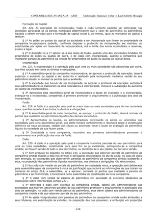 CONTABILIDADE AVANÇADA – AFRF            Elaboração: Francisco Velter e Luiz Roberto Missagia


      Formação do Capital
       Art. 226. As operações de incorporação, fusão e cisão somente poderão ser efetivadas nas
condições aprovadas se os peritos nomeados determinarem que o valor do patrimônio ou patrimônios
líquidos a serem vertidos para a formação de capital social é, ao menos, igual ao montante do capital a
realizar.
      § 1º As ações ou quotas do capital da sociedade a ser incorporada que forem de propriedade da
companhia incorporadora poderão, conforme dispuser o protocolo de incorporação, ser extintas, ou
substituídas por ações em tesouraria da incorporadora, até o limite dos lucros acumulados e reservas,
exceto a legal.
      § 2º O disposto no § 1º aplicar-se-á aos casos de fusão, quando uma das sociedades fundidas for
proprietária de ações ou quotas de outra, e de cisão com incorporação, quando a companhia que
incorporar parcela do patrimônio da cindida for proprietária de ações ou quotas do capital desta.
      Incorporação
      Art. 227. A incorporação é a operação pela qual uma ou mais sociedades são absorvidas por outra,
que lhes sucede em todos os direitos e obrigações.
      § 1º A assembléia-geral da companhia incorporadora, se aprovar o protocolo da operação, deverá
autorizar o aumento de capital a ser subscrito e realizado pela incorporada mediante versão do seu
patrimônio líquido, e nomear os peritos que o avaliarão.
      § 2º A sociedade que houver de ser incorporada, se aprovar o protocolo da operação, autorizará
seus administradores a praticarem os atos necessários à incorporação, inclusive a subscrição do aumento
de capital da incorporadora.
      § 3º Aprovados pela assembléia-geral da incorporadora o laudo de avaliação e a incorporação,
extingue-se a incorporada, competindo à primeira promover o arquivamento e a publicação dos atos da
incorporação.
      Fusão
      Art. 228. A fusão é a operação pela qual se unem duas ou mais sociedades para formar sociedade
nova, que lhes sucederá em todos os direitos e obrigações.
      § 1º A assembléia-geral de cada companhia, se aprovar o protocolo de fusão, deverá nomear os
peritos que avaliarão os patrimônios líquidos das demais sociedades.
       § 2º Apresentados os laudos, os administradores convocarão os sócios ou acionistas das
sociedades para uma assembléia-geral, que deles tomará conhecimento e resolverá sobre a constituição
definitiva da nova sociedade, vedado aos sócios ou acionistas votar o laudo de avaliação do patrimônio
líquido da sociedade de que fazem parte.
      § 3º Constituída a nova companhia, incumbirá aos primeiros administradores promover o
arquivamento e a publicação dos atos da fusão.
      Cisão
      Art. 229. A cisão é a operação pela qual a companhia transfere parcelas do seu patrimônio para
uma ou mais sociedades, constituídas para esse fim ou já existentes, extinguindo-se a companhia
cindida, se houver versão de todo o seu patrimônio, ou dividindo-se o seu capital, se parcial a versão.
       § 1º Sem prejuízo do disposto no artigo 233, a sociedade que absorver parcela do patrimônio da
companhia cindida sucede a esta nos direitos e obrigações relacionados no ato da cisão; no caso de cisão
com extinção, as sociedades que absorverem parcelas do patrimônio da companhia cindida sucederão a
esta, na proporção dos patrimônios líquidos transferidos, nos direitos e obrigações não relacionados.
      § 2º Na cisão com versão de parcela do patrimônio em sociedade nova, a operação será deliberada
pela assembléia-geral da companhia à vista de justificação que incluirá as informações de que tratam os
números do artigo 224; a assembléia, se a aprovar, nomeará os peritos que avaliarão a parcela do
patrimônio a ser transferida, e funcionará como assembléia de constituição da nova companhia.
      § 3º A cisão com versão de parcela de patrimônio em sociedade já existente obedecerá às
disposições sobre incorporação (artigo 227).
      § 4º Efetivada a cisão com extinção da companhia cindida, caberá aos administradores das
sociedades que tiverem absorvido parcelas do seu patrimônio promover o arquivamento e publicação dos
atos da operação; na cisão com versão parcial do patrimônio, esse dever caberá aos administradores da
companhia cindida e da que absorver parcela do seu patrimônio.
      § 5º As ações integralizadas com parcelas de patrimônio da companhia cindida serão atribuídas a
seus titulares, em substituição às extintas, na proporção das que possuíam; a atribuição em proporção


                                                 224
 