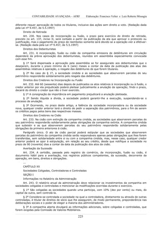 CONTABILIDADE AVANÇADA – AFRF               Elaboração: Francisco Velter e Luiz Roberto Missagia


diferente requer aprovação de todos os titulares, inclusive das ações sem direito a voto. (Redação dada
pela Lei nº 9.457, de 5.5.1997)
      Direito de Retirada
        Art. 230. Nos casos de incorporação ou fusão, o prazo para exercício do direito de retirada,
previsto no art. 137, inciso II, será contado a partir da publicação da ata que aprovar o protocolo ou
justificação, mas o pagamento do preço de reembolso somente será devido se a operação vier a efetivar-
se. (Redação dada pela Lei nº 9.457, de 5.5.1997)
      Direitos dos Debenturistas
     Art. 231. A incorporação, fusão ou cisão da companhia emissora de debêntures em circulação
dependerá da prévia aprovação dos debenturistas, reunidos em assembléia especialmente convocada
com esse fim.
      § 1º Será dispensada a aprovação pela assembléia se for assegurado aos debenturistas que o
desejarem, durante o prazo mínimo de 6 (seis) meses a contar da data da publicação das atas das
assembléias relativas à operação, o resgate das debêntures de que forem titulares.
      § 2º No caso do § 1º, a sociedade cindida e as sociedades que absorverem parcelas do seu
patrimônio responderão solidariamente pelo resgate das debêntures.
      Direitos dos Credores na Incorporação ou Fusão
      Art. 232. Até 60 (sessenta) dias depois de publicados os atos relativos à incorporação ou à fusão, o
credor anterior por ela prejudicado poderá pleitear judicialmente a anulação da operação; findo o prazo,
decairá do direito o credor que não o tiver exercido.
      § 1º A consignação da importância em pagamento prejudicará a anulação pleiteada.
      § 2º Sendo ilíquida a dívida, a sociedade poderá garantir-lhe a execução, suspendendo-se o
processo de anulação.
      § 3º Ocorrendo, no prazo deste artigo, a falência da sociedade incorporadora ou da sociedade
nova, qualquer credor anterior terá o direito de pedir a separação dos patrimônios, para o fim de serem
os créditos pagos pelos bens das respectivas massas.
      Direitos dos Credores na Cisão
      Art. 233. Na cisão com extinção da companhia cindida, as sociedades que absorverem parcelas do
seu patrimônio responderão solidariamente pelas obrigações da companhia extinta. A companhia cindida
que subsistir e as que absorverem parcelas do seu patrimônio responderão solidariamente pelas
obrigações da primeira anteriores à cisão.
      Parágrafo único. O ato de cisão parcial poderá estipular que as sociedades que absorverem
parcelas do patrimônio da companhia cindida serão responsáveis apenas pelas obrigações que lhes forem
transferidas, sem solidariedade entre si ou com a companhia cindida, mas, nesse caso, qualquer credor
anterior poderá se opor à estipulação, em relação ao seu crédito, desde que notifique a sociedade no
prazo de 90 (noventa) dias a contar da data da publicação dos atos da cisão.
      Averbação da Sucessão
      Art. 234. A certidão, passada pelo registro do comércio, da incorporação, fusão ou cisão, é
documento hábil para a averbação, nos registros públicos competentes, da sucessão, decorrente da
operação, em bens, direitos e obrigações.
      ...
      CAPÍTULO XX
      Sociedades Coligadas, Controladoras e Controladas
      SEÇÃO I
      Informações no Relatório da Administração
      Art. 243. O relatório anual da administração deve relacionar os investimentos da companhia em
sociedades coligadas e controladas e mencionar as modificações ocorridas durante o exercício.
      § 1º São coligadas as sociedades quando uma participa, com 10% (dez por cento) ou mais, do
capital da outra, sem controlá-la.
      § 2º Considera-se controlada a sociedade na qual a controladora, diretamente ou através de outras
controladas, é titular de direitos de sócio que lhe assegurem, de modo permanente, preponderância nas
deliberações sociais e o poder de eleger a maioria dos administradores.
      § 3º A companhia aberta divulgará as informações adicionais, sobre coligadas e controladas, que
forem exigidas pela Comissão de Valores Mobiliários.

                                                  225
 