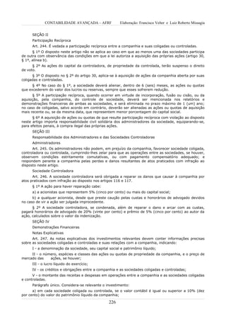 CONTABILIDADE AVANÇADA – AFRF               Elaboração: Francisco Velter e Luiz Roberto Missagia


      SEÇÃO II
      Participação Recíproca
      Art. 244. É vedada a participação recíproca entre a companhia e suas coligadas ou controladas.
      § 1º O disposto neste artigo não se aplica ao caso em que ao menos uma das sociedades participa
de outra com observância das condições em que a lei autoriza a aquisição das próprias ações (artigo 30,
§ 1º, alínea b).
      § 2º As ações do capital da controladora, de propriedade da controlada, terão suspenso o direito
de voto.
      § 3º O disposto no § 2º do artigo 30, aplica-se à aquisição de ações da companhia aberta por suas
coligadas e controladas.
      § 4º No caso do § 1º, a sociedade deverá alienar, dentro de 6 (seis) meses, as ações ou quotas
que excederem do valor dos lucros ou reservas, sempre que esses sofrerem redução.
      § 5º A participação recíproca, quando ocorrer em virtude de incorporação, fusão ou       cisão, ou da
aquisição, pela companhia, do controle de sociedade, deverá ser mencionada nos                 relatórios e
demonstrações financeiras de ambas as sociedades, e será eliminada no prazo máximo de          1 (um) ano;
no caso de coligadas, salvo acordo em contrário, deverão ser alienadas as ações ou quotas      de aquisição
mais recente ou, se da mesma data, que representem menor porcentagem do capital social.
      § 6º A aquisição de ações ou quotas de que resulte participação recíproca com violação ao disposto
neste artigo importa responsabilidade civil solidária dos administradores da sociedade, equiparando-se,
para efeitos penais, à compra ilegal das próprias ações.
      SEÇÃO III
      Responsabilidade dos Administradores e das Sociedades Controladoras
      Administradores
      Art. 245. Os administradores não podem, em prejuízo da companhia, favorecer sociedade coligada,
controladora ou controlada, cumprindo-lhes zelar para que as operações entre as sociedades, se houver,
observem condições estritamente comutativas, ou com pagamento compensatório adequado; e
respondem perante a companhia pelas perdas e danos resultantes de atos praticados com infração ao
disposto neste artigo.
      Sociedade Controladora
      Art. 246. A sociedade controladora será obrigada a reparar os danos que causar à companhia por
atos praticados com infração ao disposto nos artigos 116 e 117.
      § 1º A ação para haver reparação cabe:
      a) a acionistas que representem 5% (cinco por cento) ou mais do capital social;
      b) a qualquer acionista, desde que preste caução pelas custas e honorários de advogado devidos
no caso de vir a ação ser julgada improcedente.
      § 2º A sociedade controladora, se condenada, além de reparar o dano e arcar com as custas,
pagará honorários de advogado de 20% (vinte por cento) e prêmio de 5% (cinco por cento) ao autor da
ação, calculados sobre o valor da indenização.
      SEÇÃO IV
      Demonstrações Financeiras
      Notas Explicativas
      Art. 247. As notas explicativas dos investimentos relevantes devem conter informações precisas
sobre as sociedades coligadas e controladas e suas relações com a companhia, indicando:
      I - a denominação da sociedade, seu capital social e patrimônio líquido;
     II - o número, espécies e classes das ações ou quotas de propriedade da companhia, e o preço de
mercado das    ações, se houver;
      III - o lucro líquido do exercício;
      IV - os créditos e obrigações entre a companhia e as sociedades coligadas e controladas;
      V - o montante das receitas e despesas em operações entre a companhia e as sociedades coligadas
e controladas.
      Parágrafo único. Considera-se relevante o investimento:
      a) em cada sociedade coligada ou controlada, se o valor contábil é igual ou superior a 10% (dez
por cento) do valor do patrimônio líquido da companhia;

                                                  226
 
